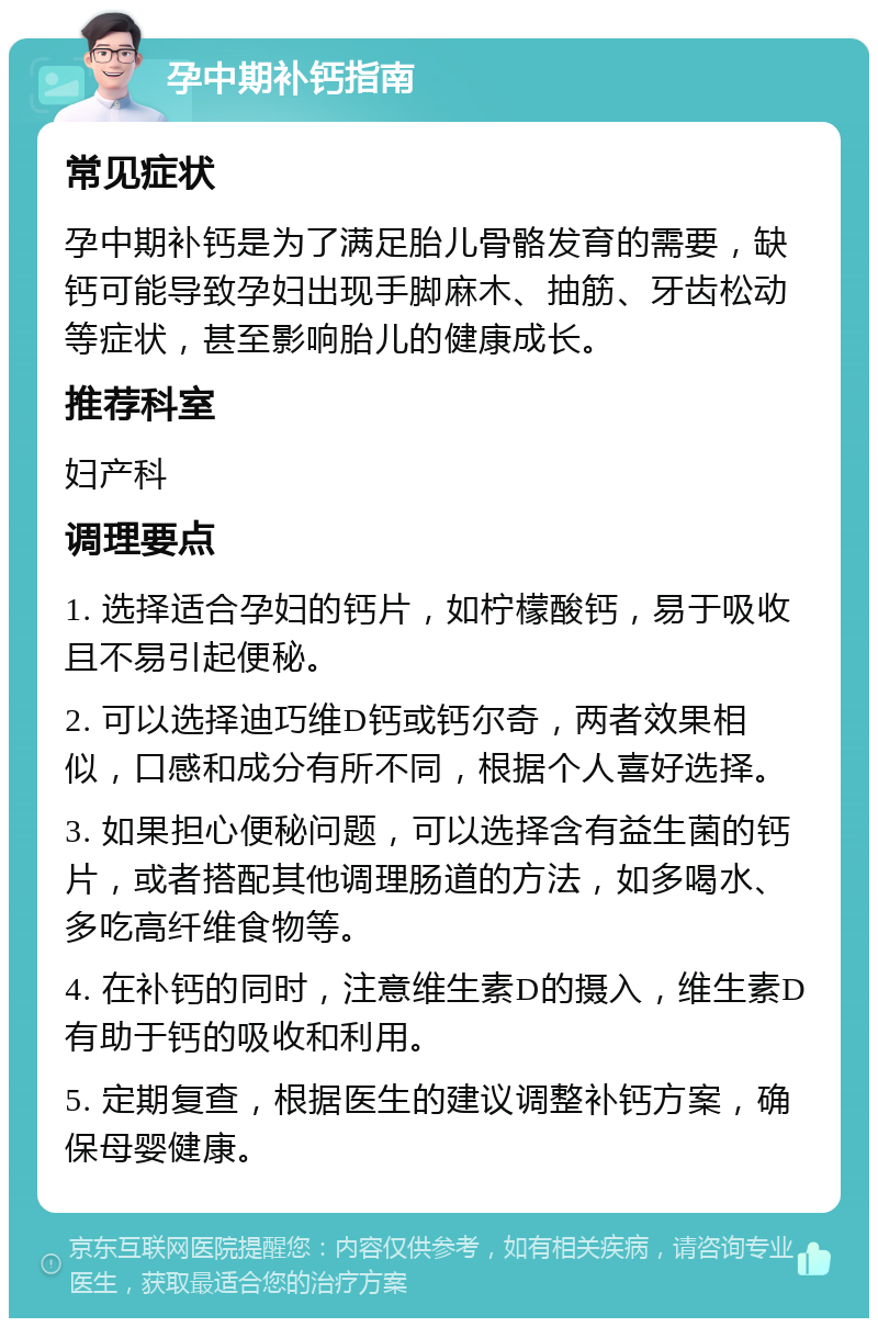 孕中期补钙指南 常见症状 孕中期补钙是为了满足胎儿骨骼发育的需要，缺钙可能导致孕妇出现手脚麻木、抽筋、牙齿松动等症状，甚至影响胎儿的健康成长。 推荐科室 妇产科 调理要点 1. 选择适合孕妇的钙片，如柠檬酸钙，易于吸收且不易引起便秘。 2. 可以选择迪巧维D钙或钙尔奇，两者效果相似，口感和成分有所不同，根据个人喜好选择。 3. 如果担心便秘问题，可以选择含有益生菌的钙片，或者搭配其他调理肠道的方法，如多喝水、多吃高纤维食物等。 4. 在补钙的同时，注意维生素D的摄入，维生素D有助于钙的吸收和利用。 5. 定期复查，根据医生的建议调整补钙方案，确保母婴健康。