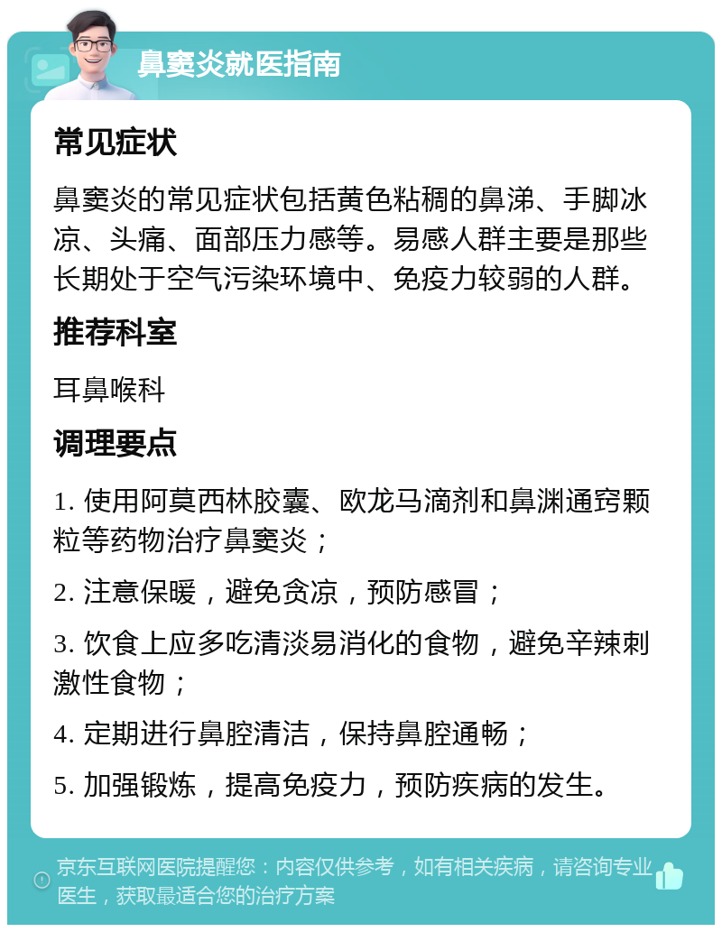 鼻窦炎就医指南 常见症状 鼻窦炎的常见症状包括黄色粘稠的鼻涕、手脚冰凉、头痛、面部压力感等。易感人群主要是那些长期处于空气污染环境中、免疫力较弱的人群。 推荐科室 耳鼻喉科 调理要点 1. 使用阿莫西林胶囊、欧龙马滴剂和鼻渊通窍颗粒等药物治疗鼻窦炎； 2. 注意保暖，避免贪凉，预防感冒； 3. 饮食上应多吃清淡易消化的食物，避免辛辣刺激性食物； 4. 定期进行鼻腔清洁，保持鼻腔通畅； 5. 加强锻炼，提高免疫力，预防疾病的发生。