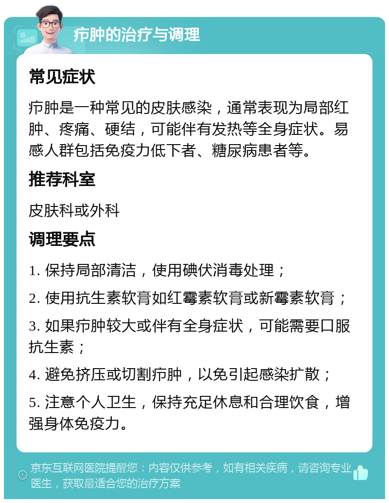 疖肿的治疗与调理 常见症状 疖肿是一种常见的皮肤感染，通常表现为局部红肿、疼痛、硬结，可能伴有发热等全身症状。易感人群包括免疫力低下者、糖尿病患者等。 推荐科室 皮肤科或外科 调理要点 1. 保持局部清洁，使用碘伏消毒处理； 2. 使用抗生素软膏如红霉素软膏或新霉素软膏； 3. 如果疖肿较大或伴有全身症状，可能需要口服抗生素； 4. 避免挤压或切割疖肿，以免引起感染扩散； 5. 注意个人卫生，保持充足休息和合理饮食，增强身体免疫力。