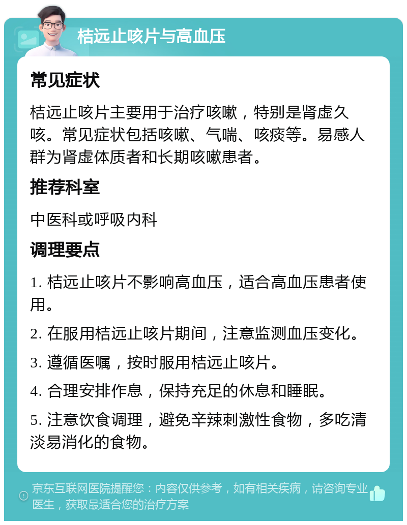 桔远止咳片与高血压 常见症状 桔远止咳片主要用于治疗咳嗽，特别是肾虚久咳。常见症状包括咳嗽、气喘、咳痰等。易感人群为肾虚体质者和长期咳嗽患者。 推荐科室 中医科或呼吸内科 调理要点 1. 桔远止咳片不影响高血压，适合高血压患者使用。 2. 在服用桔远止咳片期间，注意监测血压变化。 3. 遵循医嘱，按时服用桔远止咳片。 4. 合理安排作息，保持充足的休息和睡眠。 5. 注意饮食调理，避免辛辣刺激性食物，多吃清淡易消化的食物。