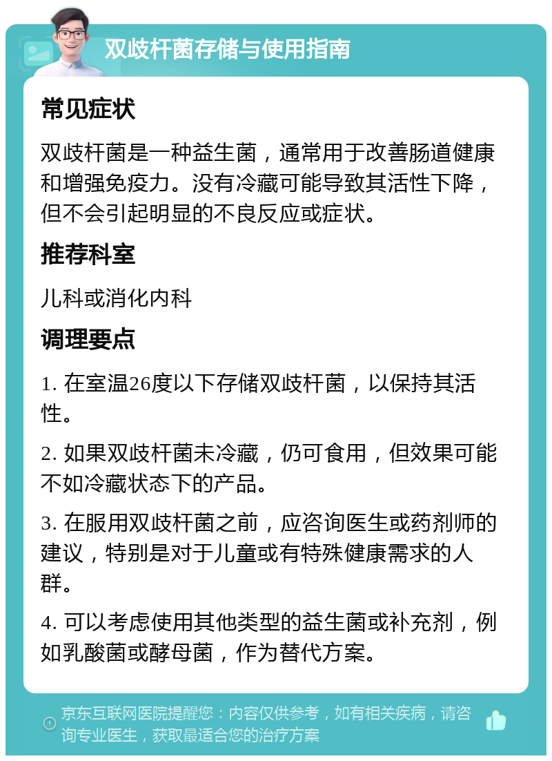 双歧杆菌存储与使用指南 常见症状 双歧杆菌是一种益生菌，通常用于改善肠道健康和增强免疫力。没有冷藏可能导致其活性下降，但不会引起明显的不良反应或症状。 推荐科室 儿科或消化内科 调理要点 1. 在室温26度以下存储双歧杆菌，以保持其活性。 2. 如果双歧杆菌未冷藏，仍可食用，但效果可能不如冷藏状态下的产品。 3. 在服用双歧杆菌之前，应咨询医生或药剂师的建议，特别是对于儿童或有特殊健康需求的人群。 4. 可以考虑使用其他类型的益生菌或补充剂，例如乳酸菌或酵母菌，作为替代方案。