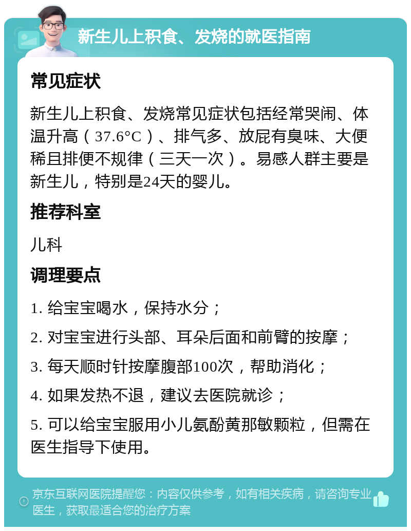 新生儿上积食、发烧的就医指南 常见症状 新生儿上积食、发烧常见症状包括经常哭闹、体温升高（37.6°C）、排气多、放屁有臭味、大便稀且排便不规律（三天一次）。易感人群主要是新生儿，特别是24天的婴儿。 推荐科室 儿科 调理要点 1. 给宝宝喝水，保持水分； 2. 对宝宝进行头部、耳朵后面和前臂的按摩； 3. 每天顺时针按摩腹部100次，帮助消化； 4. 如果发热不退，建议去医院就诊； 5. 可以给宝宝服用小儿氨酚黄那敏颗粒，但需在医生指导下使用。