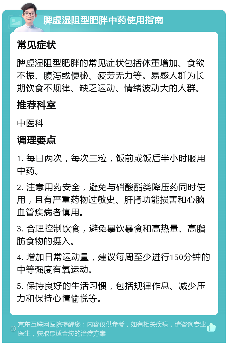 脾虚湿阻型肥胖中药使用指南 常见症状 脾虚湿阻型肥胖的常见症状包括体重增加、食欲不振、腹泻或便秘、疲劳无力等。易感人群为长期饮食不规律、缺乏运动、情绪波动大的人群。 推荐科室 中医科 调理要点 1. 每日两次，每次三粒，饭前或饭后半小时服用中药。 2. 注意用药安全，避免与硝酸酯类降压药同时使用，且有严重药物过敏史、肝肾功能损害和心脑血管疾病者慎用。 3. 合理控制饮食，避免暴饮暴食和高热量、高脂肪食物的摄入。 4. 增加日常运动量，建议每周至少进行150分钟的中等强度有氧运动。 5. 保持良好的生活习惯，包括规律作息、减少压力和保持心情愉悦等。