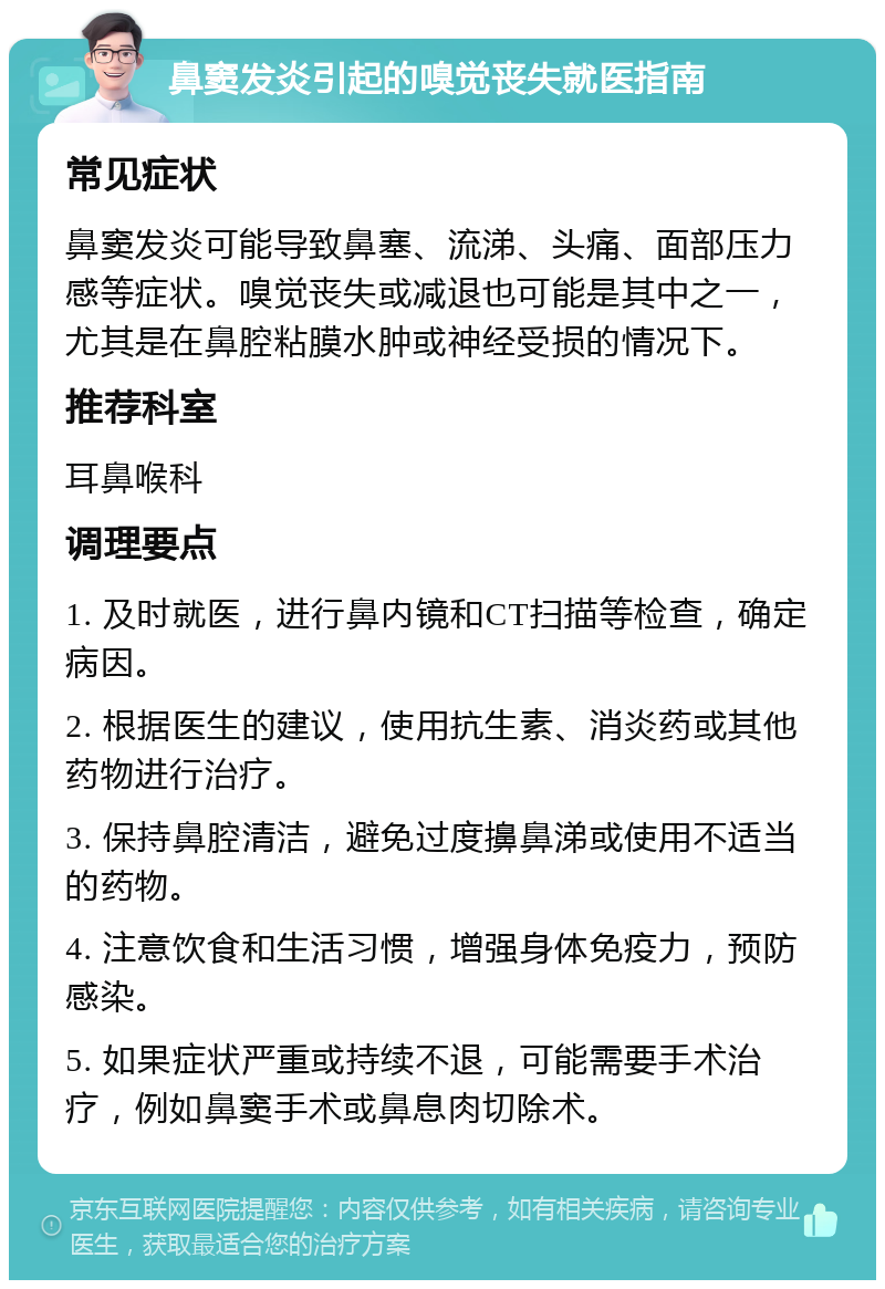 鼻窦发炎引起的嗅觉丧失就医指南 常见症状 鼻窦发炎可能导致鼻塞、流涕、头痛、面部压力感等症状。嗅觉丧失或减退也可能是其中之一，尤其是在鼻腔粘膜水肿或神经受损的情况下。 推荐科室 耳鼻喉科 调理要点 1. 及时就医，进行鼻内镜和CT扫描等检查，确定病因。 2. 根据医生的建议，使用抗生素、消炎药或其他药物进行治疗。 3. 保持鼻腔清洁，避免过度擤鼻涕或使用不适当的药物。 4. 注意饮食和生活习惯，增强身体免疫力，预防感染。 5. 如果症状严重或持续不退，可能需要手术治疗，例如鼻窦手术或鼻息肉切除术。