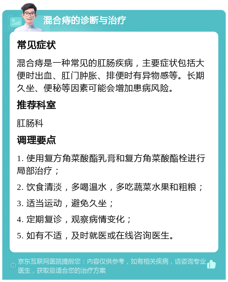 混合痔的诊断与治疗 常见症状 混合痔是一种常见的肛肠疾病，主要症状包括大便时出血、肛门肿胀、排便时有异物感等。长期久坐、便秘等因素可能会增加患病风险。 推荐科室 肛肠科 调理要点 1. 使用复方角菜酸酯乳膏和复方角菜酸酯栓进行局部治疗； 2. 饮食清淡，多喝温水，多吃蔬菜水果和粗粮； 3. 适当运动，避免久坐； 4. 定期复诊，观察病情变化； 5. 如有不适，及时就医或在线咨询医生。