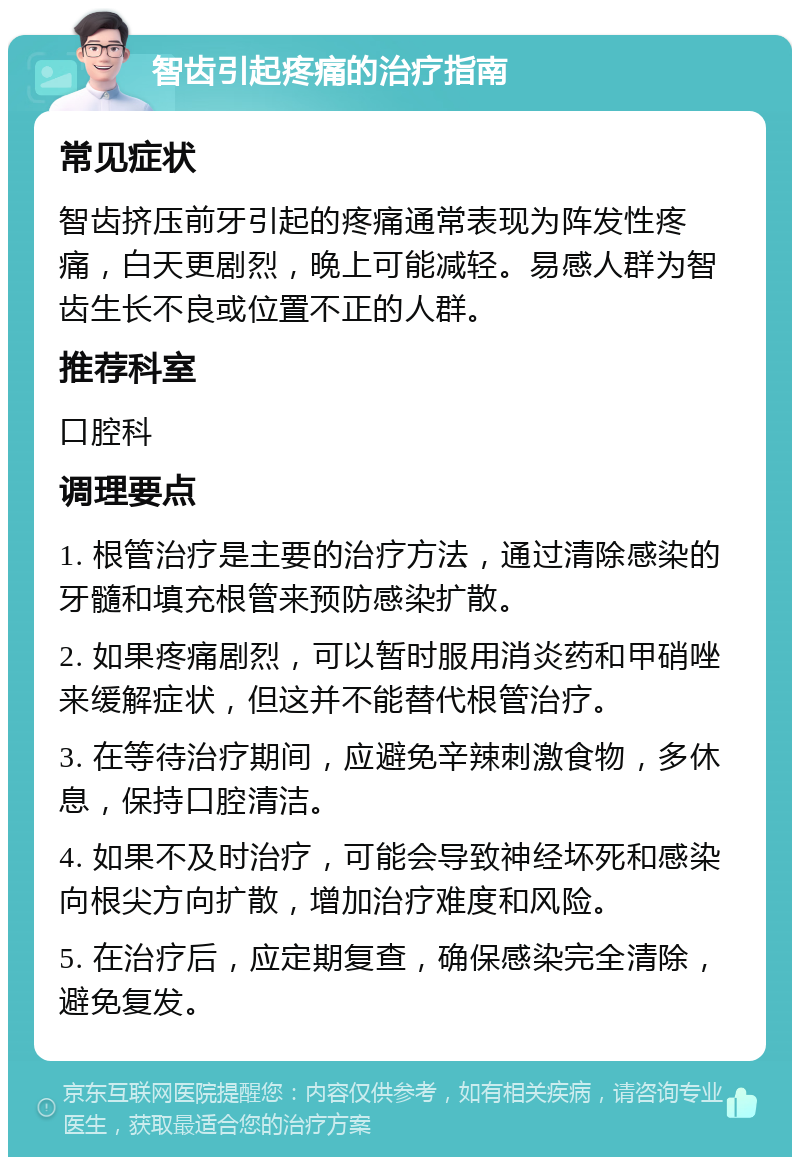 智齿引起疼痛的治疗指南 常见症状 智齿挤压前牙引起的疼痛通常表现为阵发性疼痛，白天更剧烈，晚上可能减轻。易感人群为智齿生长不良或位置不正的人群。 推荐科室 口腔科 调理要点 1. 根管治疗是主要的治疗方法，通过清除感染的牙髓和填充根管来预防感染扩散。 2. 如果疼痛剧烈，可以暂时服用消炎药和甲硝唑来缓解症状，但这并不能替代根管治疗。 3. 在等待治疗期间，应避免辛辣刺激食物，多休息，保持口腔清洁。 4. 如果不及时治疗，可能会导致神经坏死和感染向根尖方向扩散，增加治疗难度和风险。 5. 在治疗后，应定期复查，确保感染完全清除，避免复发。