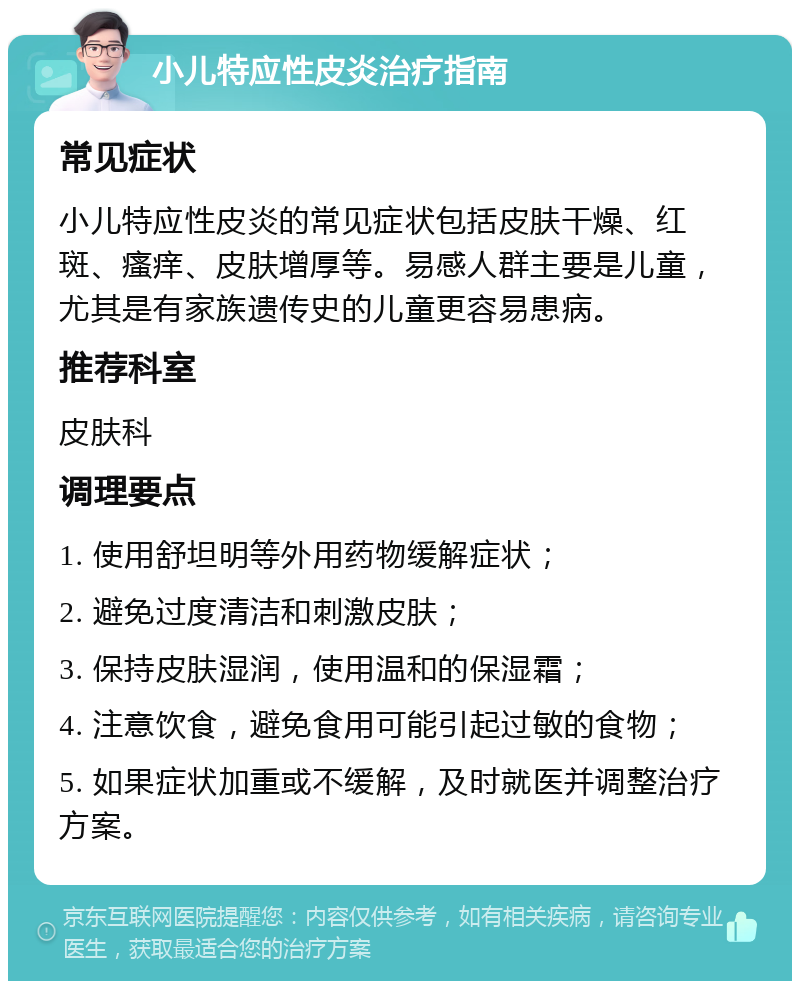 小儿特应性皮炎治疗指南 常见症状 小儿特应性皮炎的常见症状包括皮肤干燥、红斑、瘙痒、皮肤增厚等。易感人群主要是儿童，尤其是有家族遗传史的儿童更容易患病。 推荐科室 皮肤科 调理要点 1. 使用舒坦明等外用药物缓解症状； 2. 避免过度清洁和刺激皮肤； 3. 保持皮肤湿润，使用温和的保湿霜； 4. 注意饮食，避免食用可能引起过敏的食物； 5. 如果症状加重或不缓解，及时就医并调整治疗方案。