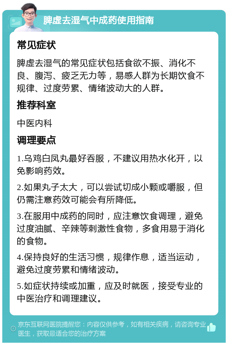 脾虚去湿气中成药使用指南 常见症状 脾虚去湿气的常见症状包括食欲不振、消化不良、腹泻、疲乏无力等，易感人群为长期饮食不规律、过度劳累、情绪波动大的人群。 推荐科室 中医内科 调理要点 1.乌鸡白凤丸最好吞服，不建议用热水化开，以免影响药效。 2.如果丸子太大，可以尝试切成小颗或嚼服，但仍需注意药效可能会有所降低。 3.在服用中成药的同时，应注意饮食调理，避免过度油腻、辛辣等刺激性食物，多食用易于消化的食物。 4.保持良好的生活习惯，规律作息，适当运动，避免过度劳累和情绪波动。 5.如症状持续或加重，应及时就医，接受专业的中医治疗和调理建议。