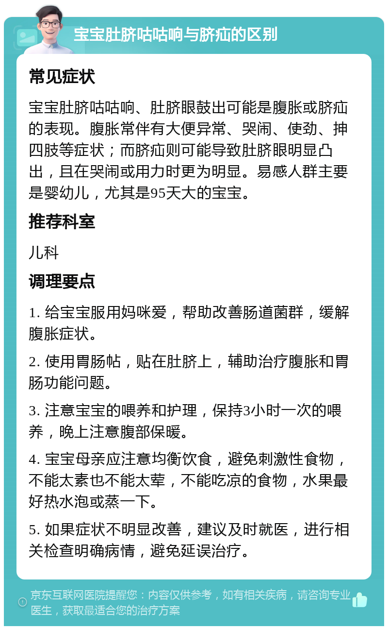 宝宝肚脐咕咕响与脐疝的区别 常见症状 宝宝肚脐咕咕响、肚脐眼鼓出可能是腹胀或脐疝的表现。腹胀常伴有大便异常、哭闹、使劲、抻四肢等症状；而脐疝则可能导致肚脐眼明显凸出，且在哭闹或用力时更为明显。易感人群主要是婴幼儿，尤其是95天大的宝宝。 推荐科室 儿科 调理要点 1. 给宝宝服用妈咪爱，帮助改善肠道菌群，缓解腹胀症状。 2. 使用胃肠帖，贴在肚脐上，辅助治疗腹胀和胃肠功能问题。 3. 注意宝宝的喂养和护理，保持3小时一次的喂养，晚上注意腹部保暖。 4. 宝宝母亲应注意均衡饮食，避免刺激性食物，不能太素也不能太荤，不能吃凉的食物，水果最好热水泡或蒸一下。 5. 如果症状不明显改善，建议及时就医，进行相关检查明确病情，避免延误治疗。