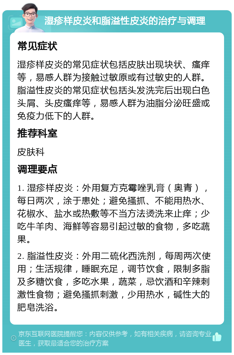 湿疹样皮炎和脂溢性皮炎的治疗与调理 常见症状 湿疹样皮炎的常见症状包括皮肤出现块状、瘙痒等，易感人群为接触过敏原或有过敏史的人群。脂溢性皮炎的常见症状包括头发洗完后出现白色头屑、头皮瘙痒等，易感人群为油脂分泌旺盛或免疫力低下的人群。 推荐科室 皮肤科 调理要点 1. 湿疹样皮炎：外用复方克霉唑乳膏（奥青），每日两次，涂于患处；避免搔抓、不能用热水、花椒水、盐水或热敷等不当方法烫洗来止痒；少吃牛羊肉、海鲜等容易引起过敏的食物，多吃蔬果。 2. 脂溢性皮炎：外用二硫化西洗剂，每周两次使用；生活规律，睡眠充足，调节饮食，限制多脂及多糖饮食，多吃水果，蔬菜，忌饮酒和辛辣刺激性食物；避免搔抓刺激，少用热水，碱性大的肥皂洗浴。