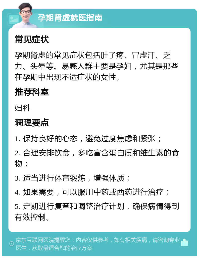 孕期肾虚就医指南 常见症状 孕期肾虚的常见症状包括肚子疼、冒虚汗、乏力、头晕等。易感人群主要是孕妇，尤其是那些在孕期中出现不适症状的女性。 推荐科室 妇科 调理要点 1. 保持良好的心态，避免过度焦虑和紧张； 2. 合理安排饮食，多吃富含蛋白质和维生素的食物； 3. 适当进行体育锻炼，增强体质； 4. 如果需要，可以服用中药或西药进行治疗； 5. 定期进行复查和调整治疗计划，确保病情得到有效控制。