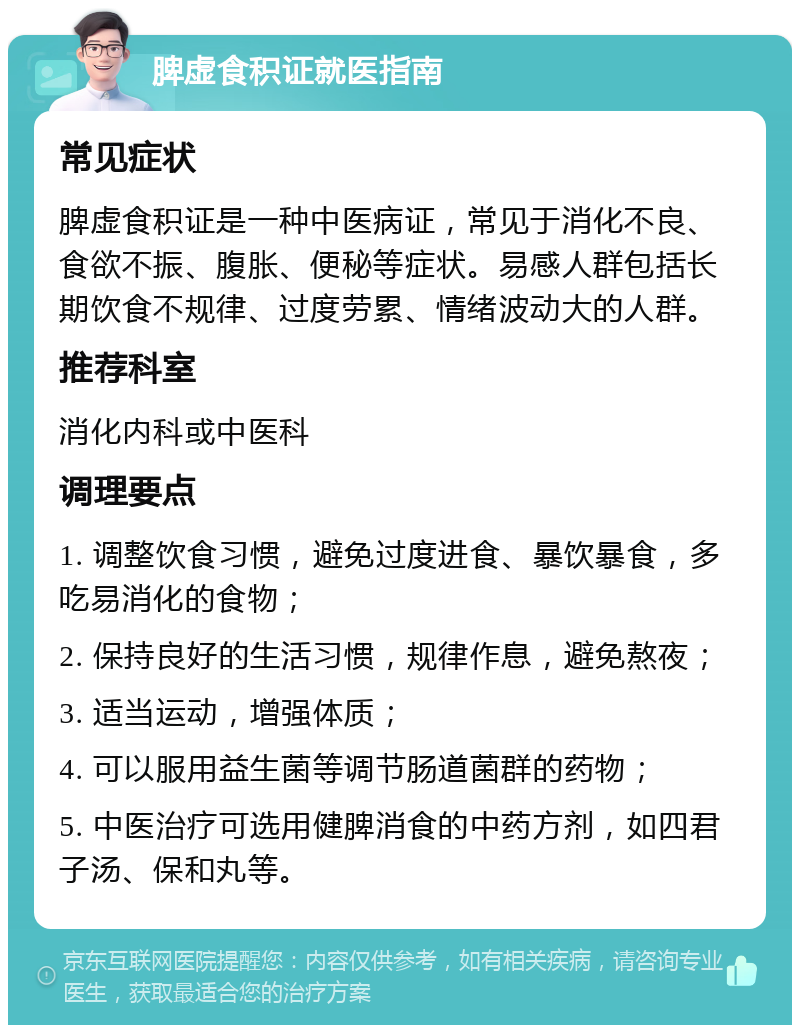 脾虚食积证就医指南 常见症状 脾虚食积证是一种中医病证，常见于消化不良、食欲不振、腹胀、便秘等症状。易感人群包括长期饮食不规律、过度劳累、情绪波动大的人群。 推荐科室 消化内科或中医科 调理要点 1. 调整饮食习惯，避免过度进食、暴饮暴食，多吃易消化的食物； 2. 保持良好的生活习惯，规律作息，避免熬夜； 3. 适当运动，增强体质； 4. 可以服用益生菌等调节肠道菌群的药物； 5. 中医治疗可选用健脾消食的中药方剂，如四君子汤、保和丸等。