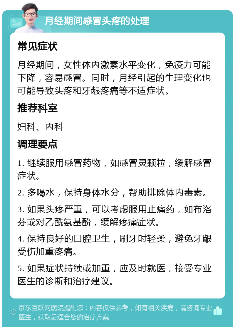 月经期间感冒头疼的处理 常见症状 月经期间，女性体内激素水平变化，免疫力可能下降，容易感冒。同时，月经引起的生理变化也可能导致头疼和牙龈疼痛等不适症状。 推荐科室 妇科、内科 调理要点 1. 继续服用感冒药物，如感冒灵颗粒，缓解感冒症状。 2. 多喝水，保持身体水分，帮助排除体内毒素。 3. 如果头疼严重，可以考虑服用止痛药，如布洛芬或对乙酰氨基酚，缓解疼痛症状。 4. 保持良好的口腔卫生，刷牙时轻柔，避免牙龈受伤加重疼痛。 5. 如果症状持续或加重，应及时就医，接受专业医生的诊断和治疗建议。