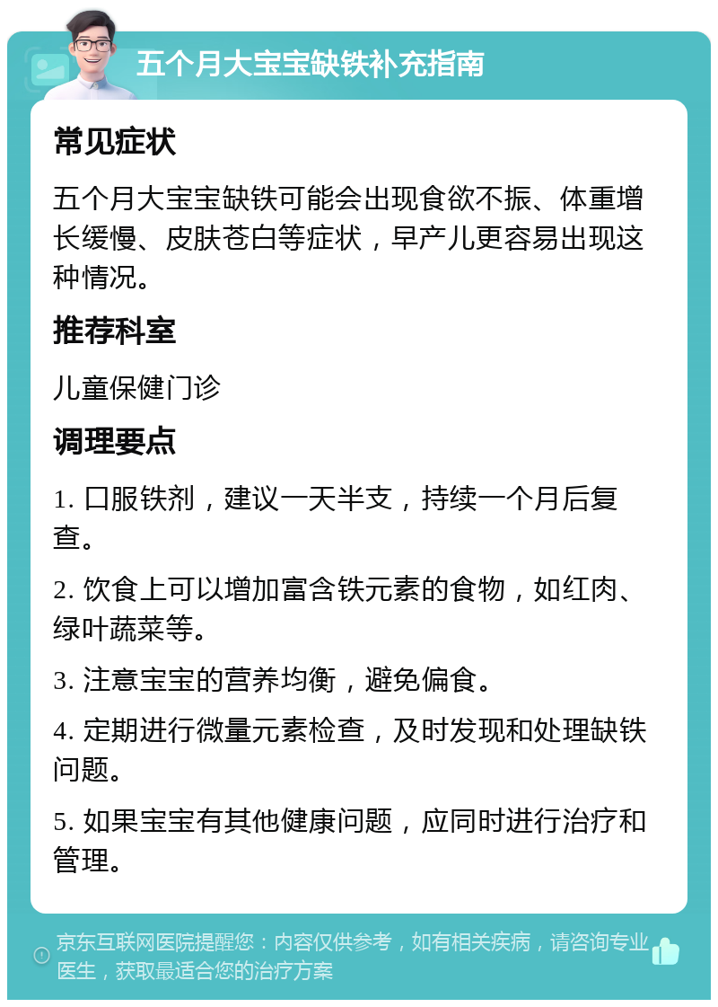 五个月大宝宝缺铁补充指南 常见症状 五个月大宝宝缺铁可能会出现食欲不振、体重增长缓慢、皮肤苍白等症状，早产儿更容易出现这种情况。 推荐科室 儿童保健门诊 调理要点 1. 口服铁剂，建议一天半支，持续一个月后复查。 2. 饮食上可以增加富含铁元素的食物，如红肉、绿叶蔬菜等。 3. 注意宝宝的营养均衡，避免偏食。 4. 定期进行微量元素检查，及时发现和处理缺铁问题。 5. 如果宝宝有其他健康问题，应同时进行治疗和管理。