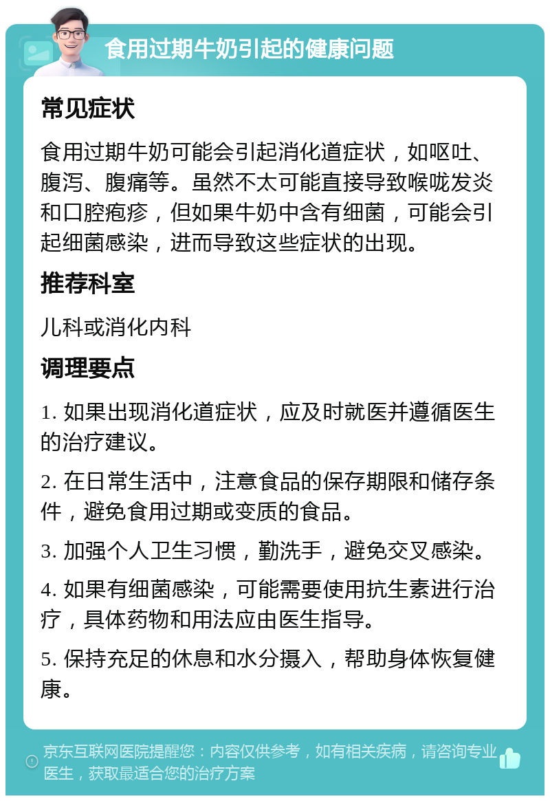 食用过期牛奶引起的健康问题 常见症状 食用过期牛奶可能会引起消化道症状，如呕吐、腹泻、腹痛等。虽然不太可能直接导致喉咙发炎和口腔疱疹，但如果牛奶中含有细菌，可能会引起细菌感染，进而导致这些症状的出现。 推荐科室 儿科或消化内科 调理要点 1. 如果出现消化道症状，应及时就医并遵循医生的治疗建议。 2. 在日常生活中，注意食品的保存期限和储存条件，避免食用过期或变质的食品。 3. 加强个人卫生习惯，勤洗手，避免交叉感染。 4. 如果有细菌感染，可能需要使用抗生素进行治疗，具体药物和用法应由医生指导。 5. 保持充足的休息和水分摄入，帮助身体恢复健康。