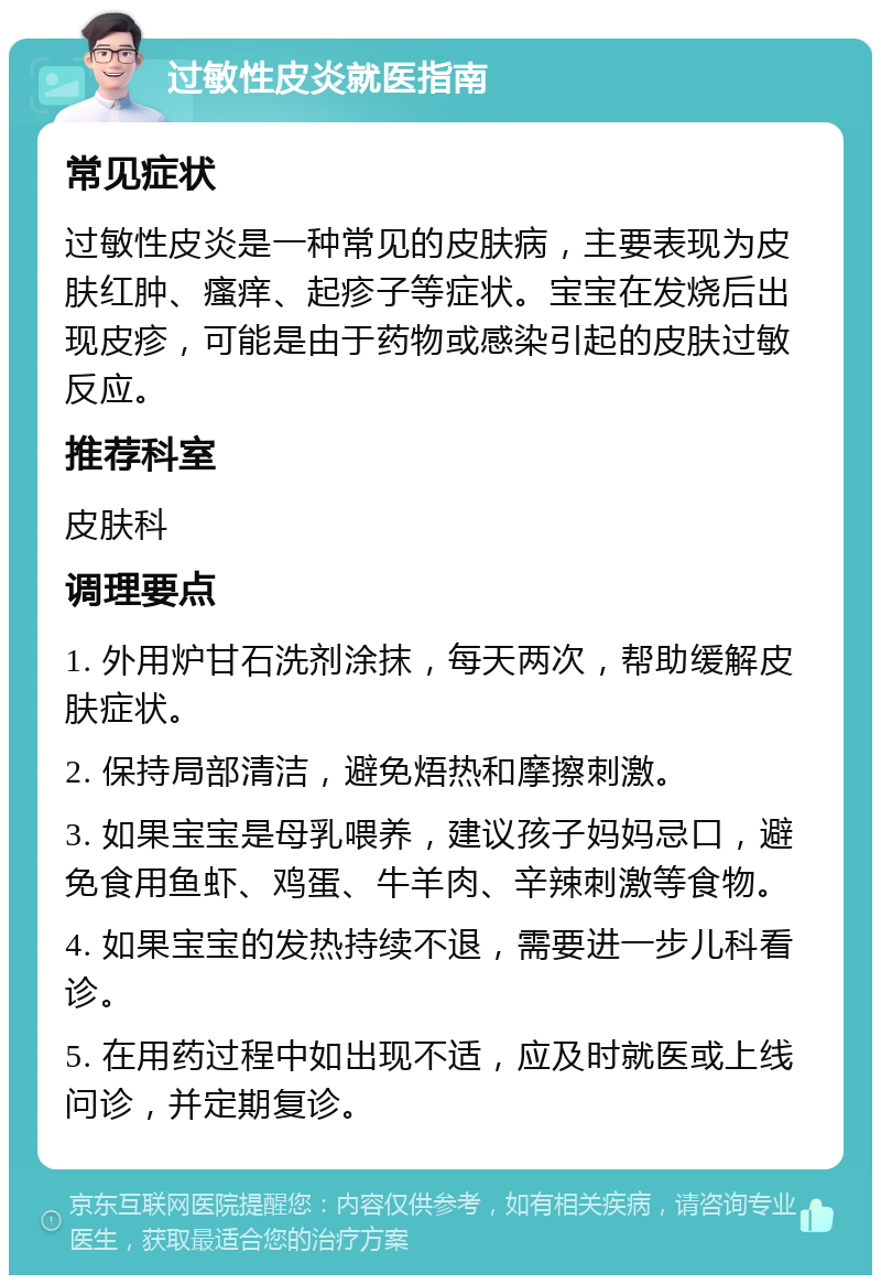 过敏性皮炎就医指南 常见症状 过敏性皮炎是一种常见的皮肤病，主要表现为皮肤红肿、瘙痒、起疹子等症状。宝宝在发烧后出现皮疹，可能是由于药物或感染引起的皮肤过敏反应。 推荐科室 皮肤科 调理要点 1. 外用炉甘石洗剂涂抹，每天两次，帮助缓解皮肤症状。 2. 保持局部清洁，避免焐热和摩擦刺激。 3. 如果宝宝是母乳喂养，建议孩子妈妈忌口，避免食用鱼虾、鸡蛋、牛羊肉、辛辣刺激等食物。 4. 如果宝宝的发热持续不退，需要进一步儿科看诊。 5. 在用药过程中如出现不适，应及时就医或上线问诊，并定期复诊。