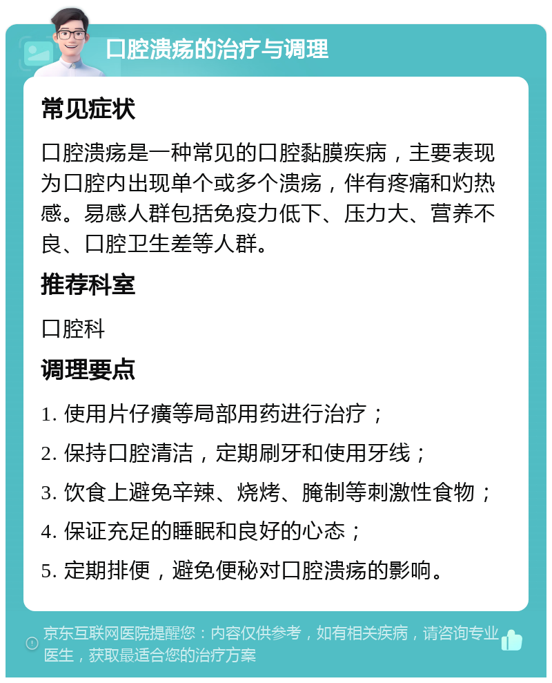 口腔溃疡的治疗与调理 常见症状 口腔溃疡是一种常见的口腔黏膜疾病，主要表现为口腔内出现单个或多个溃疡，伴有疼痛和灼热感。易感人群包括免疫力低下、压力大、营养不良、口腔卫生差等人群。 推荐科室 口腔科 调理要点 1. 使用片仔癀等局部用药进行治疗； 2. 保持口腔清洁，定期刷牙和使用牙线； 3. 饮食上避免辛辣、烧烤、腌制等刺激性食物； 4. 保证充足的睡眠和良好的心态； 5. 定期排便，避免便秘对口腔溃疡的影响。