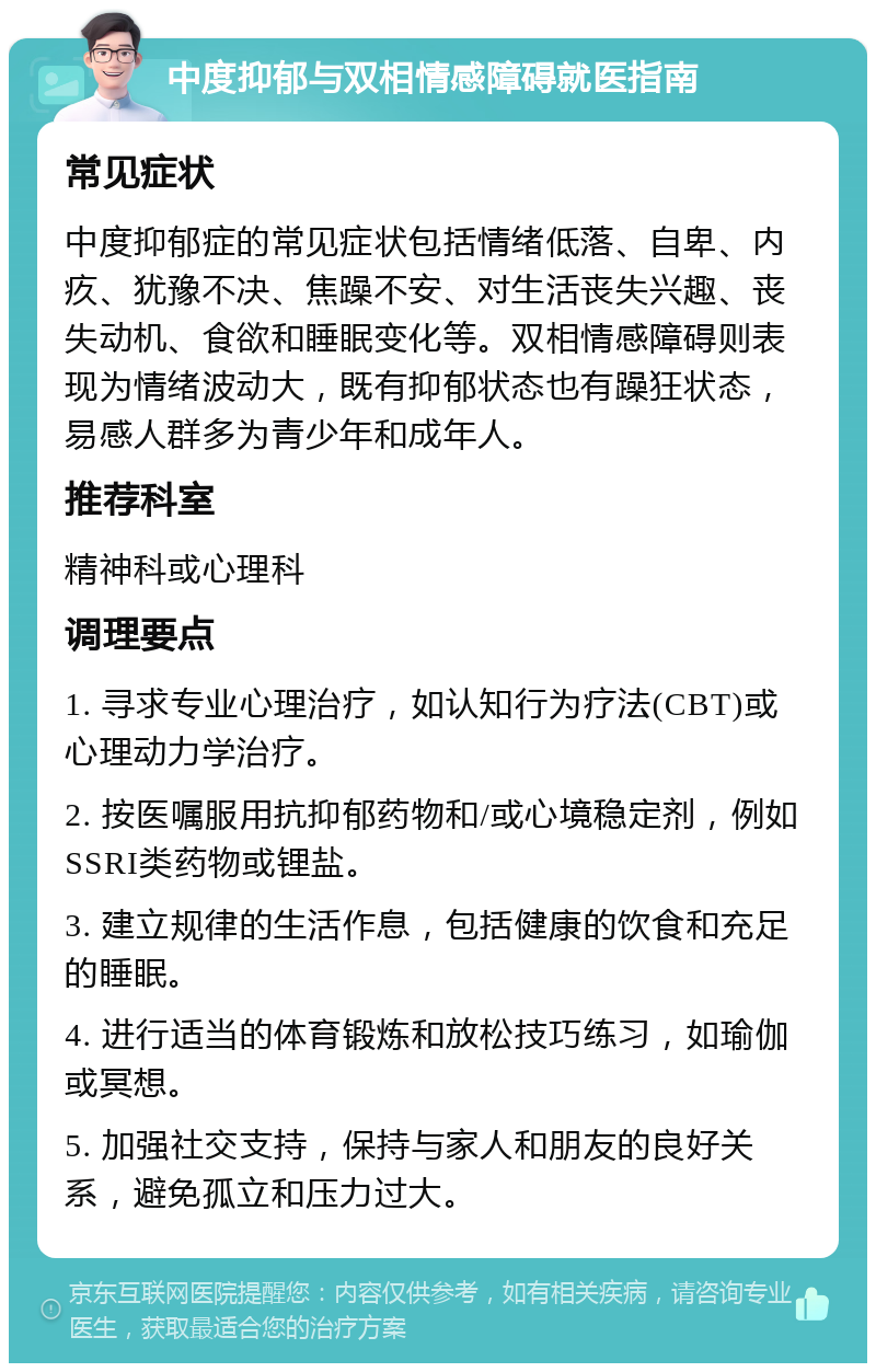 中度抑郁与双相情感障碍就医指南 常见症状 中度抑郁症的常见症状包括情绪低落、自卑、内疚、犹豫不决、焦躁不安、对生活丧失兴趣、丧失动机、食欲和睡眠变化等。双相情感障碍则表现为情绪波动大，既有抑郁状态也有躁狂状态，易感人群多为青少年和成年人。 推荐科室 精神科或心理科 调理要点 1. 寻求专业心理治疗，如认知行为疗法(CBT)或心理动力学治疗。 2. 按医嘱服用抗抑郁药物和/或心境稳定剂，例如SSRI类药物或锂盐。 3. 建立规律的生活作息，包括健康的饮食和充足的睡眠。 4. 进行适当的体育锻炼和放松技巧练习，如瑜伽或冥想。 5. 加强社交支持，保持与家人和朋友的良好关系，避免孤立和压力过大。