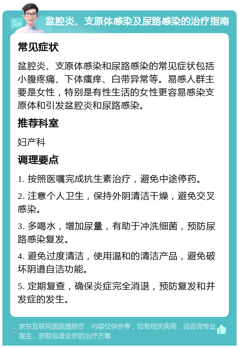 盆腔炎、支原体感染及尿路感染的治疗指南 常见症状 盆腔炎、支原体感染和尿路感染的常见症状包括小腹疼痛、下体瘙痒、白带异常等。易感人群主要是女性，特别是有性生活的女性更容易感染支原体和引发盆腔炎和尿路感染。 推荐科室 妇产科 调理要点 1. 按照医嘱完成抗生素治疗，避免中途停药。 2. 注意个人卫生，保持外阴清洁干燥，避免交叉感染。 3. 多喝水，增加尿量，有助于冲洗细菌，预防尿路感染复发。 4. 避免过度清洁，使用温和的清洁产品，避免破坏阴道自洁功能。 5. 定期复查，确保炎症完全消退，预防复发和并发症的发生。