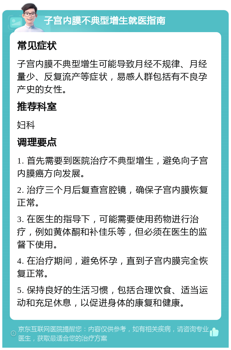 子宫内膜不典型增生就医指南 常见症状 子宫内膜不典型增生可能导致月经不规律、月经量少、反复流产等症状，易感人群包括有不良孕产史的女性。 推荐科室 妇科 调理要点 1. 首先需要到医院治疗不典型增生，避免向子宫内膜癌方向发展。 2. 治疗三个月后复查宫腔镜，确保子宫内膜恢复正常。 3. 在医生的指导下，可能需要使用药物进行治疗，例如黄体酮和补佳乐等，但必须在医生的监督下使用。 4. 在治疗期间，避免怀孕，直到子宫内膜完全恢复正常。 5. 保持良好的生活习惯，包括合理饮食、适当运动和充足休息，以促进身体的康复和健康。