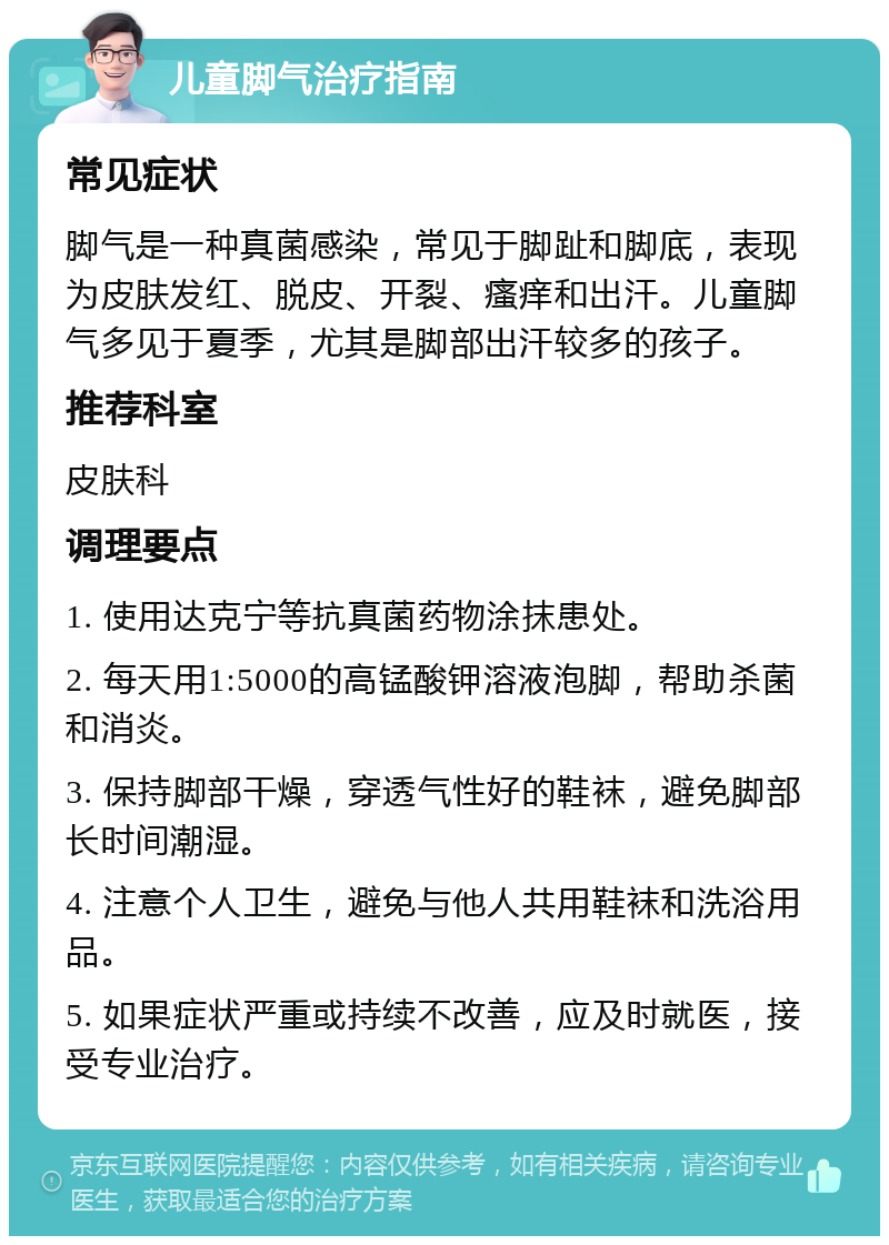 儿童脚气治疗指南 常见症状 脚气是一种真菌感染，常见于脚趾和脚底，表现为皮肤发红、脱皮、开裂、瘙痒和出汗。儿童脚气多见于夏季，尤其是脚部出汗较多的孩子。 推荐科室 皮肤科 调理要点 1. 使用达克宁等抗真菌药物涂抹患处。 2. 每天用1:5000的高锰酸钾溶液泡脚，帮助杀菌和消炎。 3. 保持脚部干燥，穿透气性好的鞋袜，避免脚部长时间潮湿。 4. 注意个人卫生，避免与他人共用鞋袜和洗浴用品。 5. 如果症状严重或持续不改善，应及时就医，接受专业治疗。