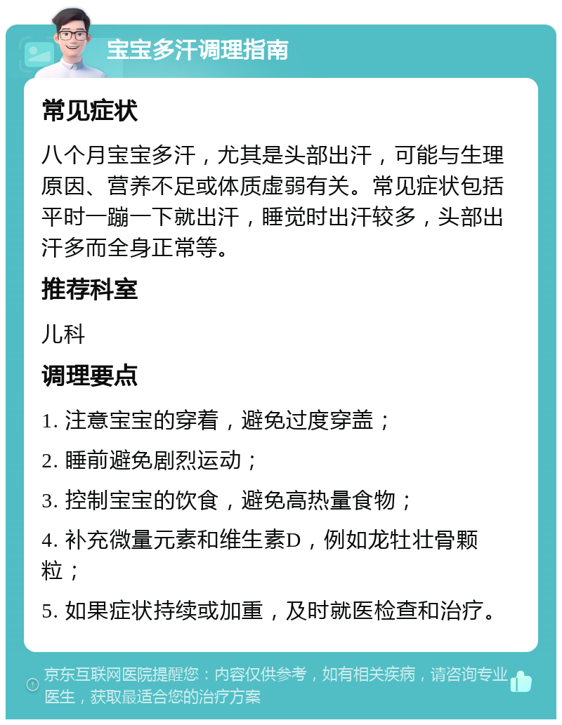 宝宝多汗调理指南 常见症状 八个月宝宝多汗，尤其是头部出汗，可能与生理原因、营养不足或体质虚弱有关。常见症状包括平时一蹦一下就出汗，睡觉时出汗较多，头部出汗多而全身正常等。 推荐科室 儿科 调理要点 1. 注意宝宝的穿着，避免过度穿盖； 2. 睡前避免剧烈运动； 3. 控制宝宝的饮食，避免高热量食物； 4. 补充微量元素和维生素D，例如龙牡壮骨颗粒； 5. 如果症状持续或加重，及时就医检查和治疗。