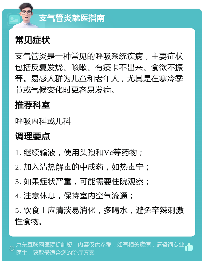 支气管炎就医指南 常见症状 支气管炎是一种常见的呼吸系统疾病，主要症状包括反复发烧、咳嗽、有痰卡不出来、食欲不振等。易感人群为儿童和老年人，尤其是在寒冷季节或气候变化时更容易发病。 推荐科室 呼吸内科或儿科 调理要点 1. 继续输液，使用头孢和Vc等药物； 2. 加入清热解毒的中成药，如热毒宁； 3. 如果症状严重，可能需要住院观察； 4. 注意休息，保持室内空气流通； 5. 饮食上应清淡易消化，多喝水，避免辛辣刺激性食物。