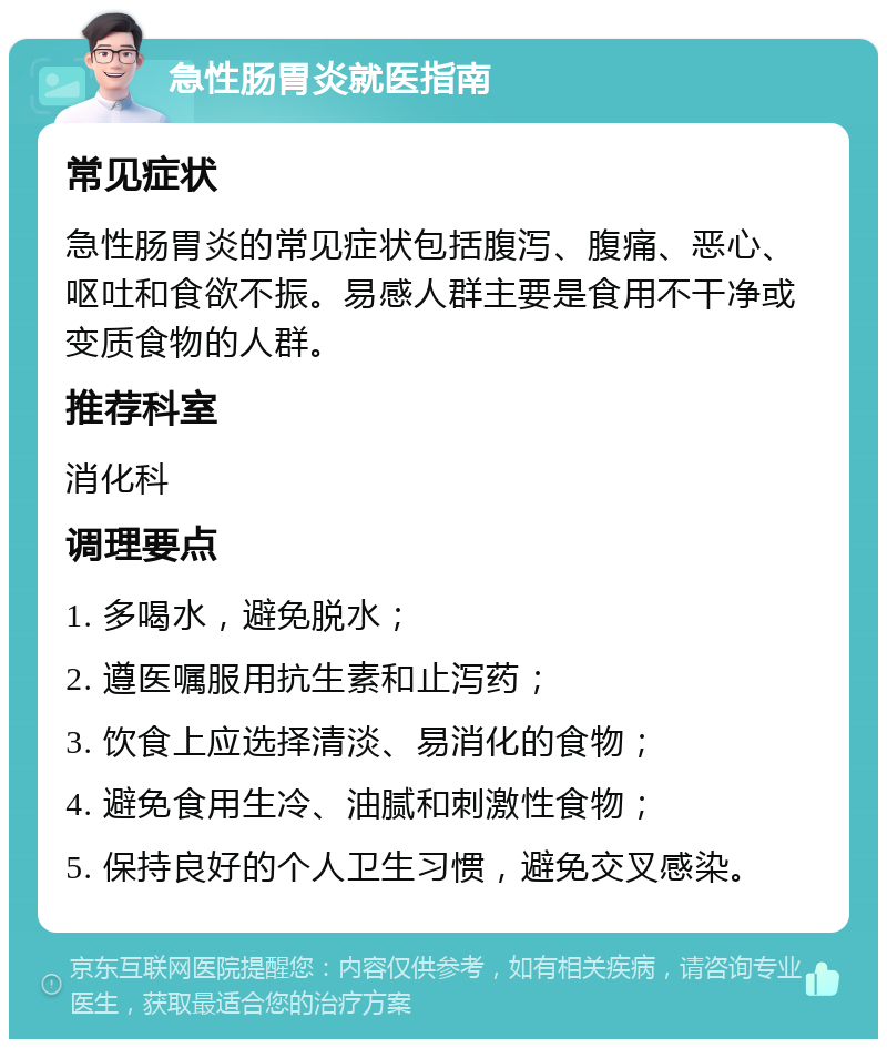 急性肠胃炎就医指南 常见症状 急性肠胃炎的常见症状包括腹泻、腹痛、恶心、呕吐和食欲不振。易感人群主要是食用不干净或变质食物的人群。 推荐科室 消化科 调理要点 1. 多喝水，避免脱水； 2. 遵医嘱服用抗生素和止泻药； 3. 饮食上应选择清淡、易消化的食物； 4. 避免食用生冷、油腻和刺激性食物； 5. 保持良好的个人卫生习惯，避免交叉感染。