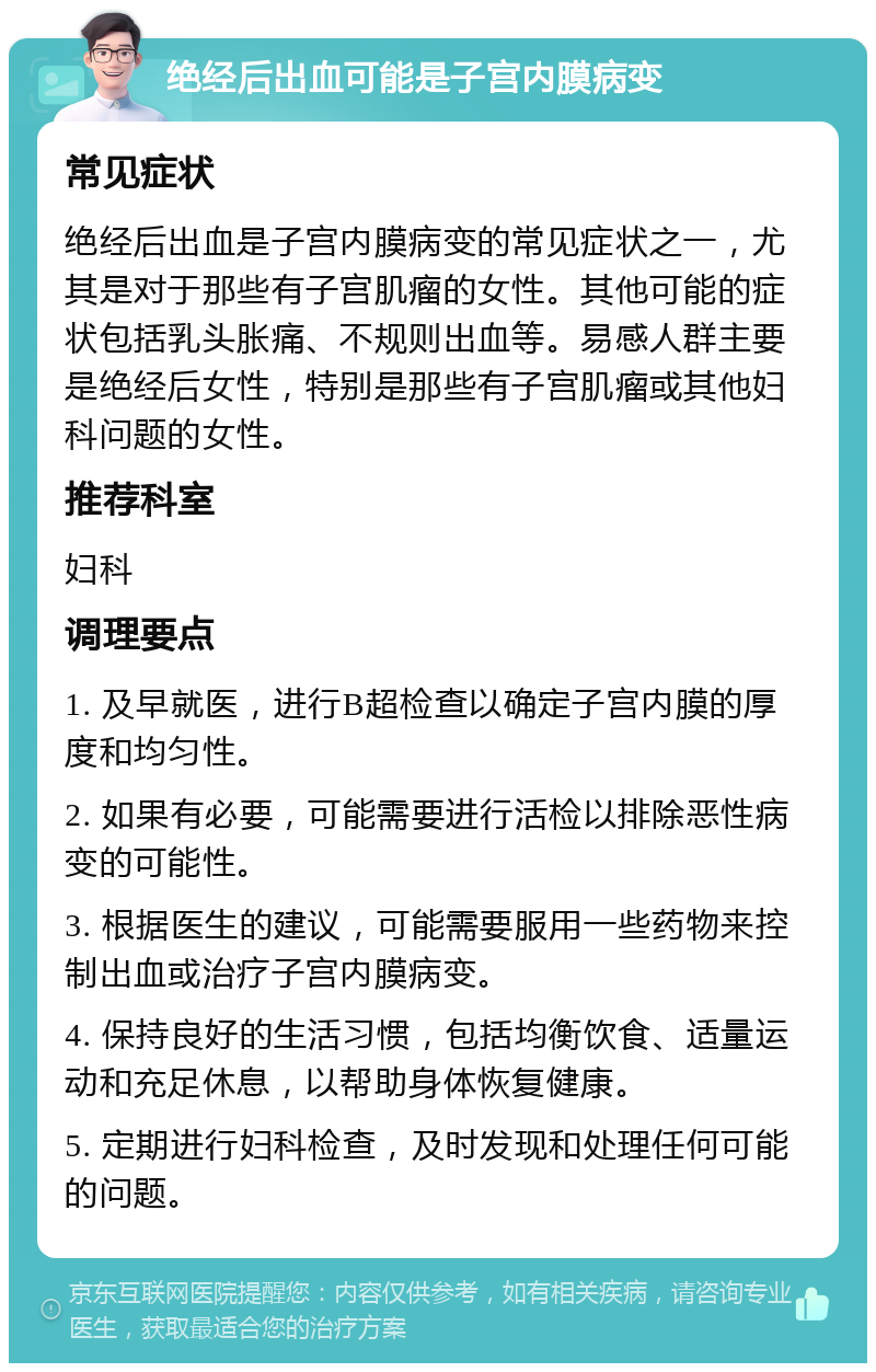 绝经后出血可能是子宫内膜病变 常见症状 绝经后出血是子宫内膜病变的常见症状之一，尤其是对于那些有子宫肌瘤的女性。其他可能的症状包括乳头胀痛、不规则出血等。易感人群主要是绝经后女性，特别是那些有子宫肌瘤或其他妇科问题的女性。 推荐科室 妇科 调理要点 1. 及早就医，进行B超检查以确定子宫内膜的厚度和均匀性。 2. 如果有必要，可能需要进行活检以排除恶性病变的可能性。 3. 根据医生的建议，可能需要服用一些药物来控制出血或治疗子宫内膜病变。 4. 保持良好的生活习惯，包括均衡饮食、适量运动和充足休息，以帮助身体恢复健康。 5. 定期进行妇科检查，及时发现和处理任何可能的问题。