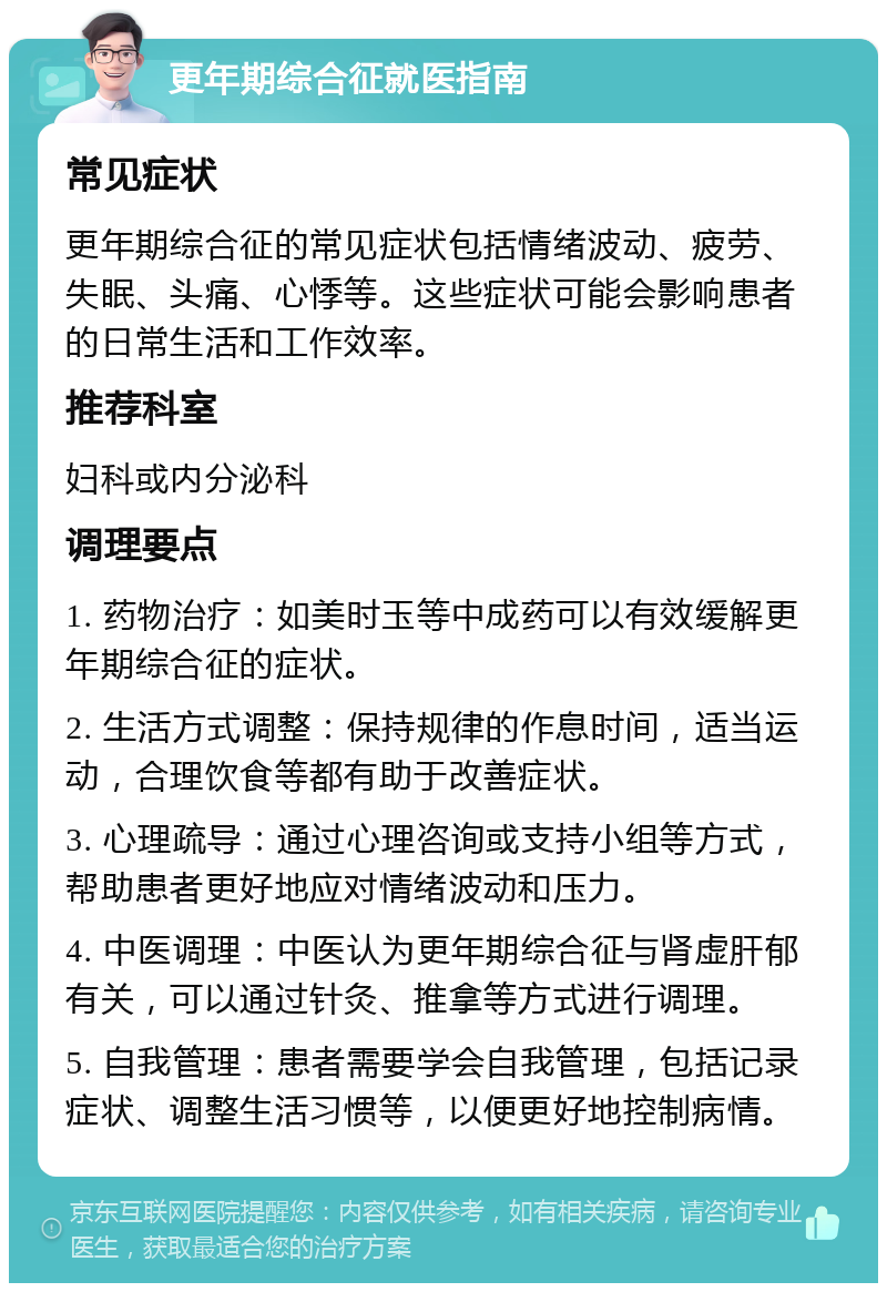 更年期综合征就医指南 常见症状 更年期综合征的常见症状包括情绪波动、疲劳、失眠、头痛、心悸等。这些症状可能会影响患者的日常生活和工作效率。 推荐科室 妇科或内分泌科 调理要点 1. 药物治疗：如美时玉等中成药可以有效缓解更年期综合征的症状。 2. 生活方式调整：保持规律的作息时间，适当运动，合理饮食等都有助于改善症状。 3. 心理疏导：通过心理咨询或支持小组等方式，帮助患者更好地应对情绪波动和压力。 4. 中医调理：中医认为更年期综合征与肾虚肝郁有关，可以通过针灸、推拿等方式进行调理。 5. 自我管理：患者需要学会自我管理，包括记录症状、调整生活习惯等，以便更好地控制病情。