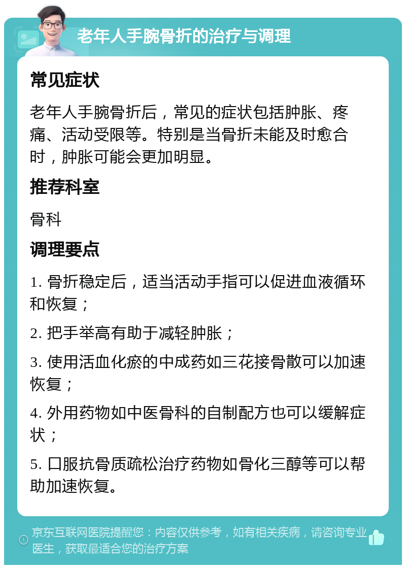 老年人手腕骨折的治疗与调理 常见症状 老年人手腕骨折后，常见的症状包括肿胀、疼痛、活动受限等。特别是当骨折未能及时愈合时，肿胀可能会更加明显。 推荐科室 骨科 调理要点 1. 骨折稳定后，适当活动手指可以促进血液循环和恢复； 2. 把手举高有助于减轻肿胀； 3. 使用活血化瘀的中成药如三花接骨散可以加速恢复； 4. 外用药物如中医骨科的自制配方也可以缓解症状； 5. 口服抗骨质疏松治疗药物如骨化三醇等可以帮助加速恢复。