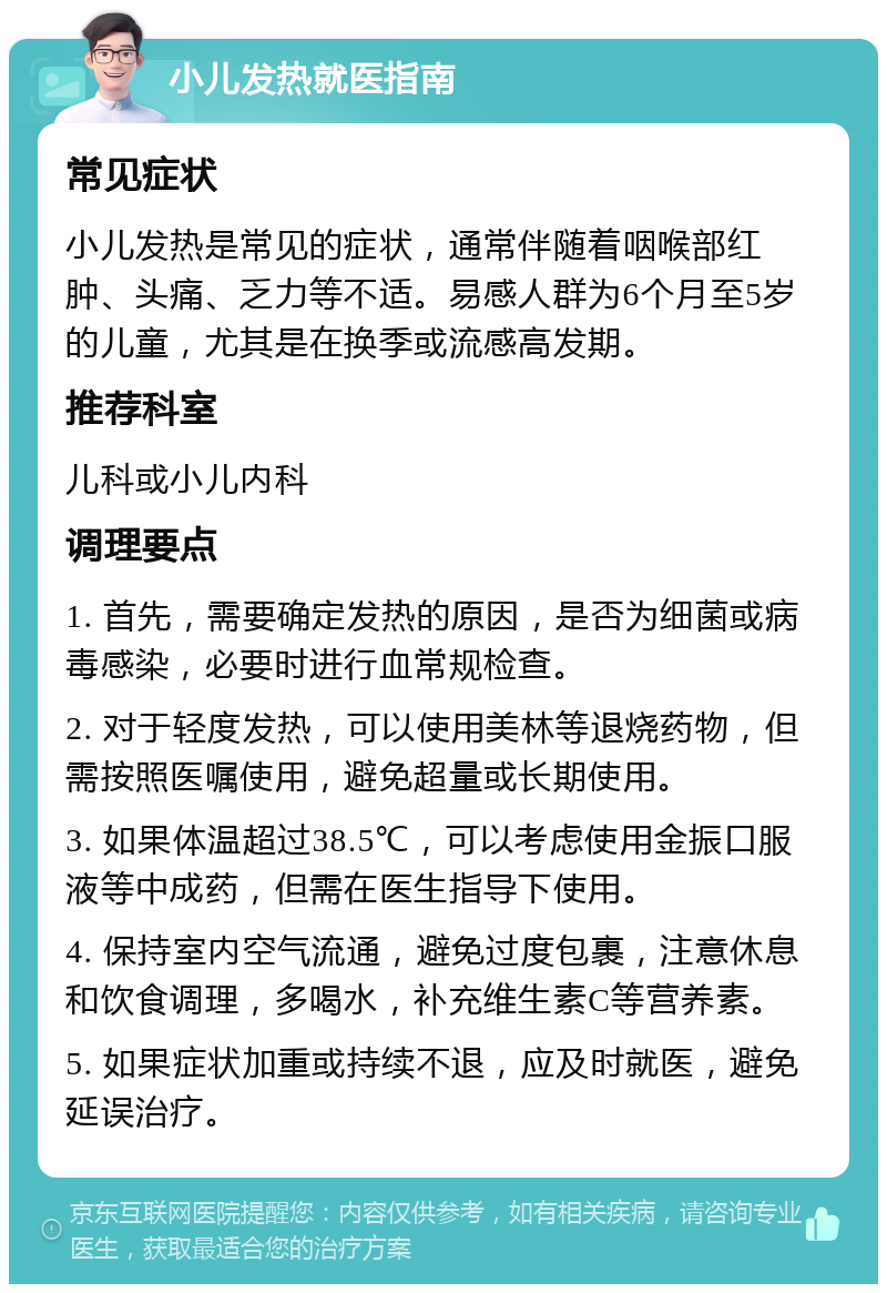 小儿发热就医指南 常见症状 小儿发热是常见的症状，通常伴随着咽喉部红肿、头痛、乏力等不适。易感人群为6个月至5岁的儿童，尤其是在换季或流感高发期。 推荐科室 儿科或小儿内科 调理要点 1. 首先，需要确定发热的原因，是否为细菌或病毒感染，必要时进行血常规检查。 2. 对于轻度发热，可以使用美林等退烧药物，但需按照医嘱使用，避免超量或长期使用。 3. 如果体温超过38.5℃，可以考虑使用金振口服液等中成药，但需在医生指导下使用。 4. 保持室内空气流通，避免过度包裹，注意休息和饮食调理，多喝水，补充维生素C等营养素。 5. 如果症状加重或持续不退，应及时就医，避免延误治疗。