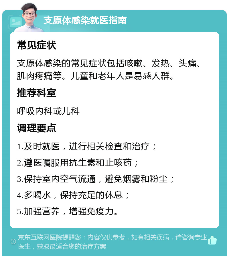 支原体感染就医指南 常见症状 支原体感染的常见症状包括咳嗽、发热、头痛、肌肉疼痛等。儿童和老年人是易感人群。 推荐科室 呼吸内科或儿科 调理要点 1.及时就医，进行相关检查和治疗； 2.遵医嘱服用抗生素和止咳药； 3.保持室内空气流通，避免烟雾和粉尘； 4.多喝水，保持充足的休息； 5.加强营养，增强免疫力。