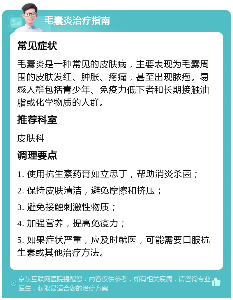 毛囊炎治疗指南 常见症状 毛囊炎是一种常见的皮肤病，主要表现为毛囊周围的皮肤发红、肿胀、疼痛，甚至出现脓疱。易感人群包括青少年、免疫力低下者和长期接触油脂或化学物质的人群。 推荐科室 皮肤科 调理要点 1. 使用抗生素药膏如立思丁，帮助消炎杀菌； 2. 保持皮肤清洁，避免摩擦和挤压； 3. 避免接触刺激性物质； 4. 加强营养，提高免疫力； 5. 如果症状严重，应及时就医，可能需要口服抗生素或其他治疗方法。