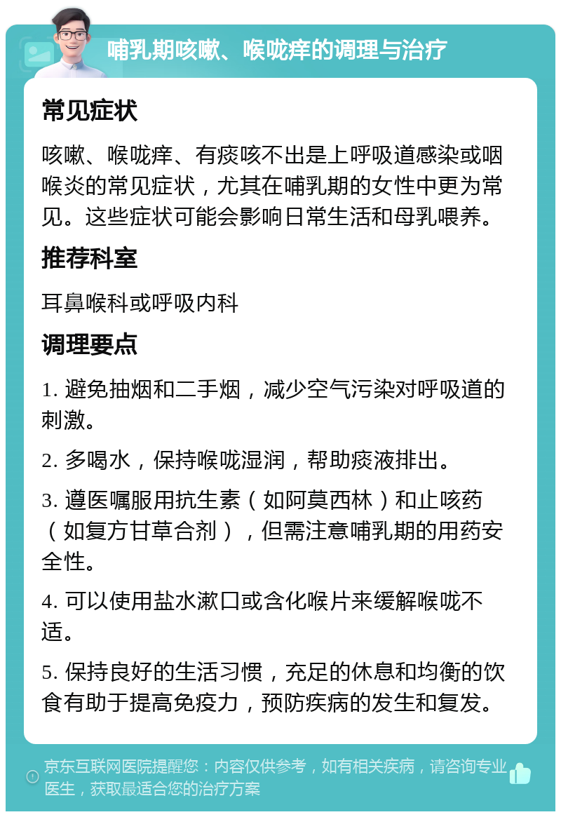 哺乳期咳嗽、喉咙痒的调理与治疗 常见症状 咳嗽、喉咙痒、有痰咳不出是上呼吸道感染或咽喉炎的常见症状，尤其在哺乳期的女性中更为常见。这些症状可能会影响日常生活和母乳喂养。 推荐科室 耳鼻喉科或呼吸内科 调理要点 1. 避免抽烟和二手烟，减少空气污染对呼吸道的刺激。 2. 多喝水，保持喉咙湿润，帮助痰液排出。 3. 遵医嘱服用抗生素（如阿莫西林）和止咳药（如复方甘草合剂），但需注意哺乳期的用药安全性。 4. 可以使用盐水漱口或含化喉片来缓解喉咙不适。 5. 保持良好的生活习惯，充足的休息和均衡的饮食有助于提高免疫力，预防疾病的发生和复发。