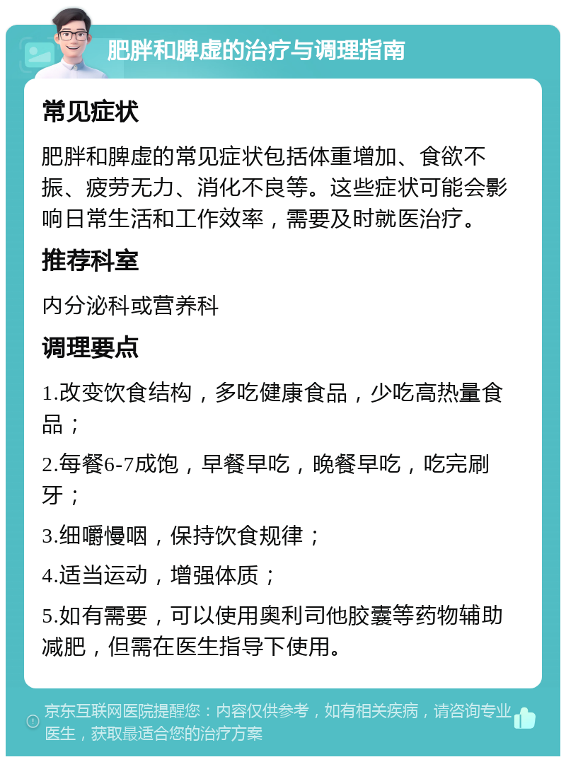 肥胖和脾虚的治疗与调理指南 常见症状 肥胖和脾虚的常见症状包括体重增加、食欲不振、疲劳无力、消化不良等。这些症状可能会影响日常生活和工作效率，需要及时就医治疗。 推荐科室 内分泌科或营养科 调理要点 1.改变饮食结构，多吃健康食品，少吃高热量食品； 2.每餐6-7成饱，早餐早吃，晚餐早吃，吃完刷牙； 3.细嚼慢咽，保持饮食规律； 4.适当运动，增强体质； 5.如有需要，可以使用奥利司他胶囊等药物辅助减肥，但需在医生指导下使用。