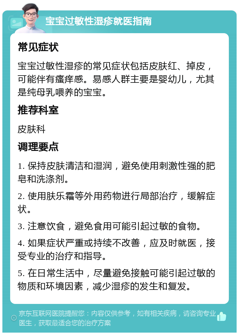 宝宝过敏性湿疹就医指南 常见症状 宝宝过敏性湿疹的常见症状包括皮肤红、掉皮，可能伴有瘙痒感。易感人群主要是婴幼儿，尤其是纯母乳喂养的宝宝。 推荐科室 皮肤科 调理要点 1. 保持皮肤清洁和湿润，避免使用刺激性强的肥皂和洗涤剂。 2. 使用肤乐霜等外用药物进行局部治疗，缓解症状。 3. 注意饮食，避免食用可能引起过敏的食物。 4. 如果症状严重或持续不改善，应及时就医，接受专业的治疗和指导。 5. 在日常生活中，尽量避免接触可能引起过敏的物质和环境因素，减少湿疹的发生和复发。