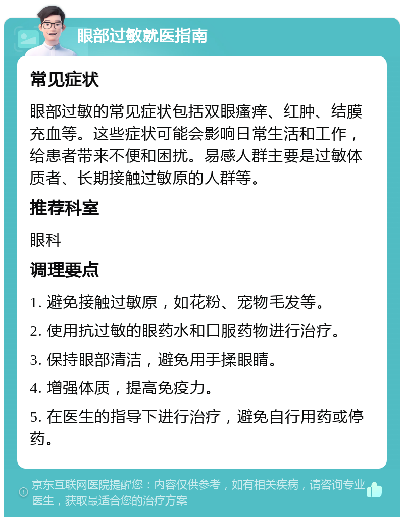 眼部过敏就医指南 常见症状 眼部过敏的常见症状包括双眼瘙痒、红肿、结膜充血等。这些症状可能会影响日常生活和工作，给患者带来不便和困扰。易感人群主要是过敏体质者、长期接触过敏原的人群等。 推荐科室 眼科 调理要点 1. 避免接触过敏原，如花粉、宠物毛发等。 2. 使用抗过敏的眼药水和口服药物进行治疗。 3. 保持眼部清洁，避免用手揉眼睛。 4. 增强体质，提高免疫力。 5. 在医生的指导下进行治疗，避免自行用药或停药。