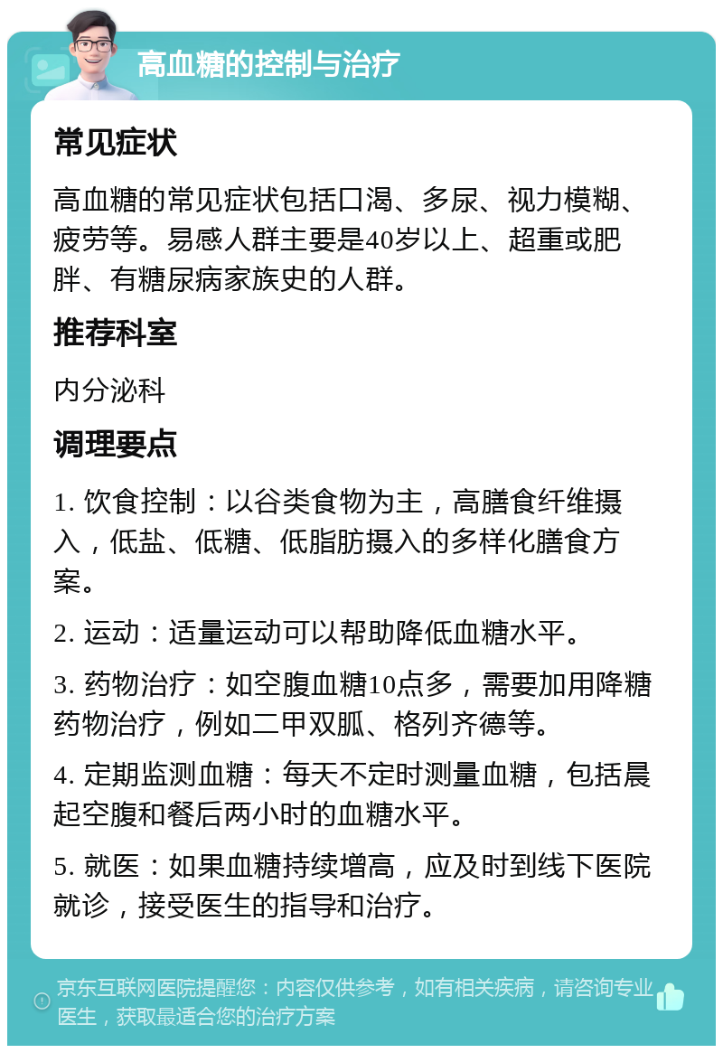 高血糖的控制与治疗 常见症状 高血糖的常见症状包括口渴、多尿、视力模糊、疲劳等。易感人群主要是40岁以上、超重或肥胖、有糖尿病家族史的人群。 推荐科室 内分泌科 调理要点 1. 饮食控制：以谷类食物为主，高膳食纤维摄入，低盐、低糖、低脂肪摄入的多样化膳食方案。 2. 运动：适量运动可以帮助降低血糖水平。 3. 药物治疗：如空腹血糖10点多，需要加用降糖药物治疗，例如二甲双胍、格列齐德等。 4. 定期监测血糖：每天不定时测量血糖，包括晨起空腹和餐后两小时的血糖水平。 5. 就医：如果血糖持续增高，应及时到线下医院就诊，接受医生的指导和治疗。