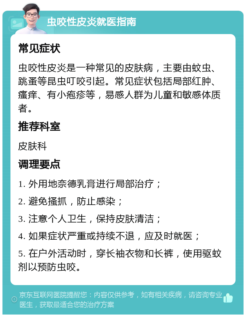 虫咬性皮炎就医指南 常见症状 虫咬性皮炎是一种常见的皮肤病，主要由蚊虫、跳蚤等昆虫叮咬引起。常见症状包括局部红肿、瘙痒、有小疱疹等，易感人群为儿童和敏感体质者。 推荐科室 皮肤科 调理要点 1. 外用地奈德乳膏进行局部治疗； 2. 避免搔抓，防止感染； 3. 注意个人卫生，保持皮肤清洁； 4. 如果症状严重或持续不退，应及时就医； 5. 在户外活动时，穿长袖衣物和长裤，使用驱蚊剂以预防虫咬。