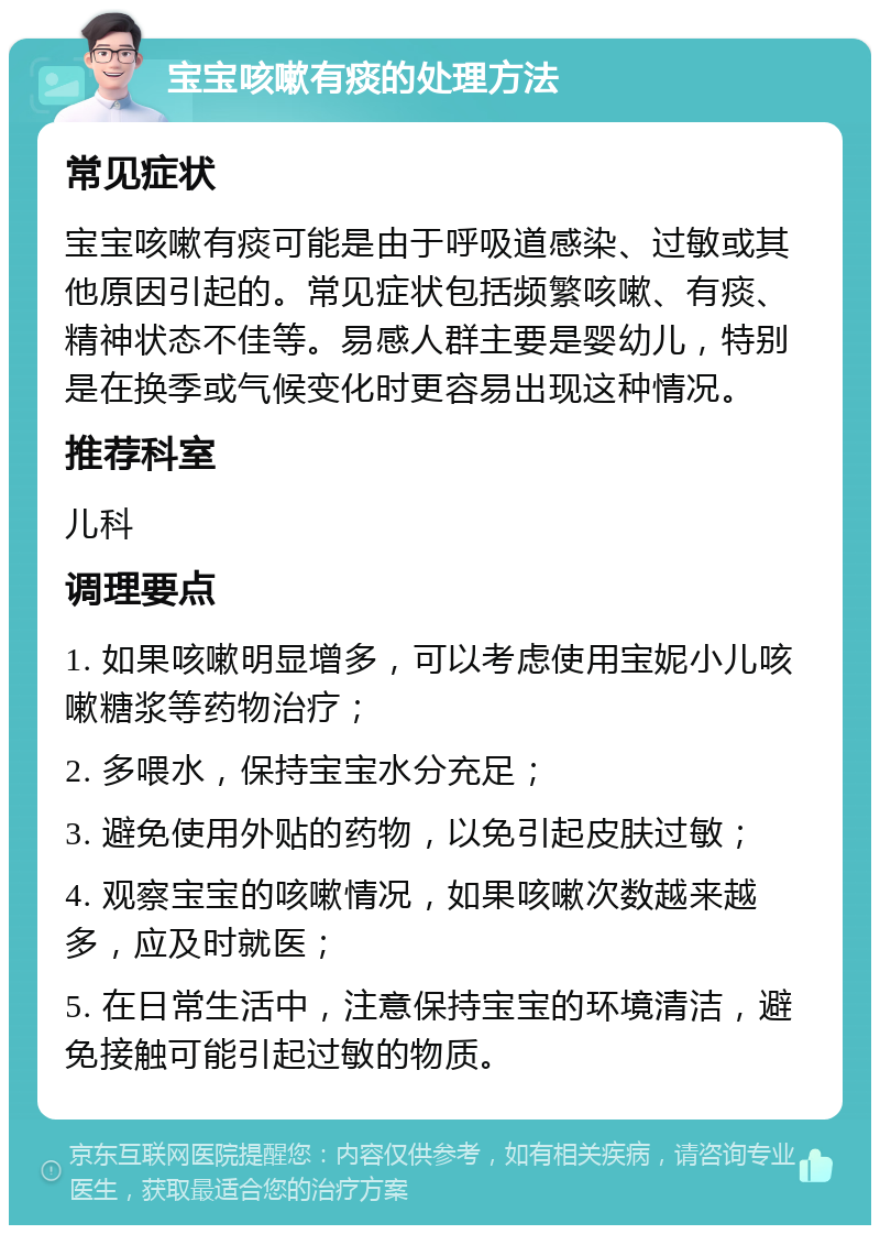 宝宝咳嗽有痰的处理方法 常见症状 宝宝咳嗽有痰可能是由于呼吸道感染、过敏或其他原因引起的。常见症状包括频繁咳嗽、有痰、精神状态不佳等。易感人群主要是婴幼儿，特别是在换季或气候变化时更容易出现这种情况。 推荐科室 儿科 调理要点 1. 如果咳嗽明显增多，可以考虑使用宝妮小儿咳嗽糖浆等药物治疗； 2. 多喂水，保持宝宝水分充足； 3. 避免使用外贴的药物，以免引起皮肤过敏； 4. 观察宝宝的咳嗽情况，如果咳嗽次数越来越多，应及时就医； 5. 在日常生活中，注意保持宝宝的环境清洁，避免接触可能引起过敏的物质。