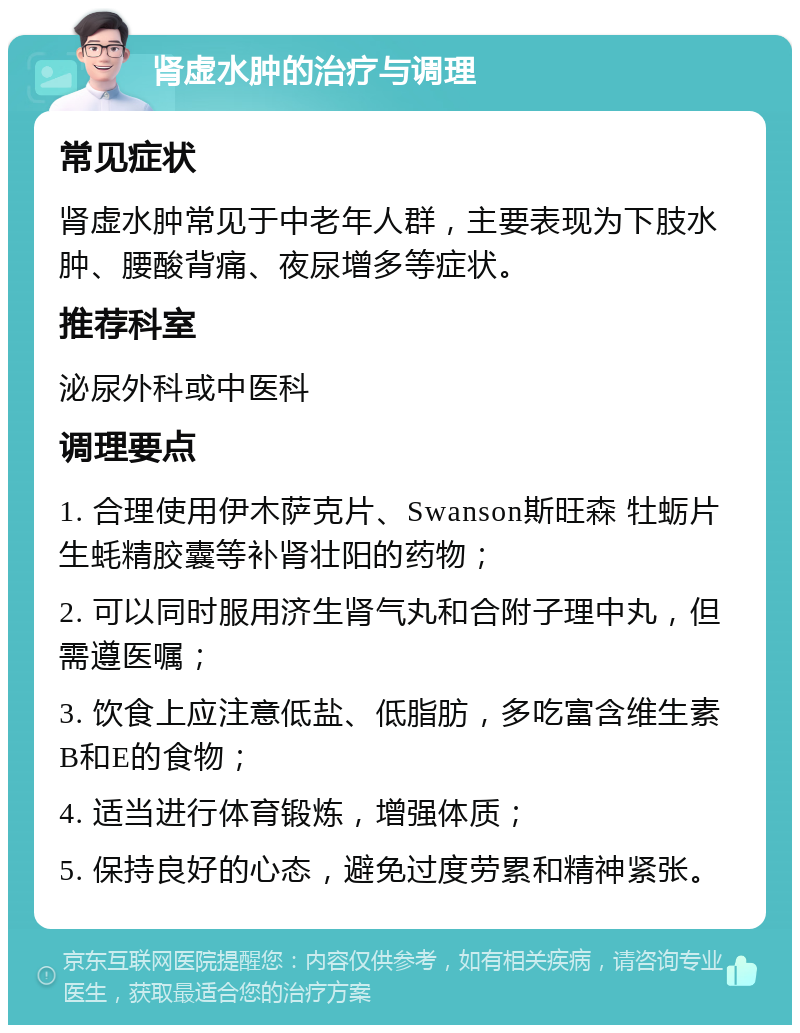 肾虚水肿的治疗与调理 常见症状 肾虚水肿常见于中老年人群，主要表现为下肢水肿、腰酸背痛、夜尿增多等症状。 推荐科室 泌尿外科或中医科 调理要点 1. 合理使用伊木萨克片、Swanson斯旺森 牡蛎片生蚝精胶囊等补肾壮阳的药物； 2. 可以同时服用济生肾气丸和合附子理中丸，但需遵医嘱； 3. 饮食上应注意低盐、低脂肪，多吃富含维生素B和E的食物； 4. 适当进行体育锻炼，增强体质； 5. 保持良好的心态，避免过度劳累和精神紧张。