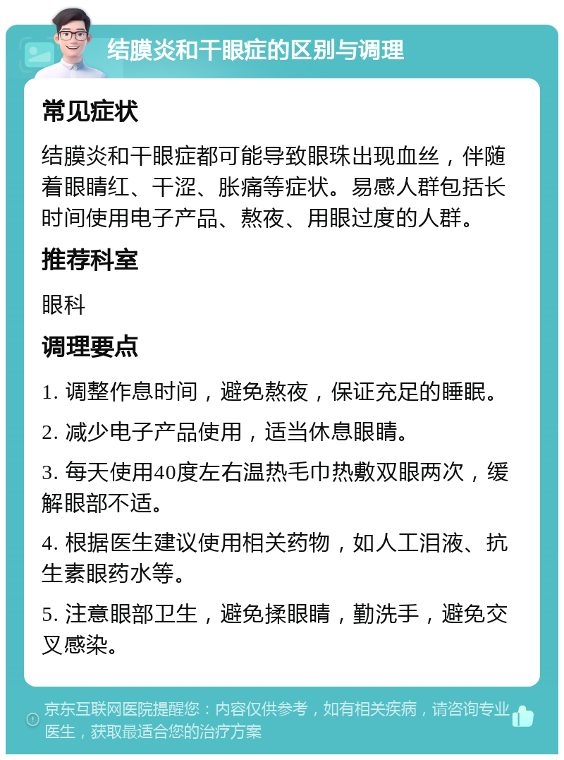 结膜炎和干眼症的区别与调理 常见症状 结膜炎和干眼症都可能导致眼珠出现血丝，伴随着眼睛红、干涩、胀痛等症状。易感人群包括长时间使用电子产品、熬夜、用眼过度的人群。 推荐科室 眼科 调理要点 1. 调整作息时间，避免熬夜，保证充足的睡眠。 2. 减少电子产品使用，适当休息眼睛。 3. 每天使用40度左右温热毛巾热敷双眼两次，缓解眼部不适。 4. 根据医生建议使用相关药物，如人工泪液、抗生素眼药水等。 5. 注意眼部卫生，避免揉眼睛，勤洗手，避免交叉感染。