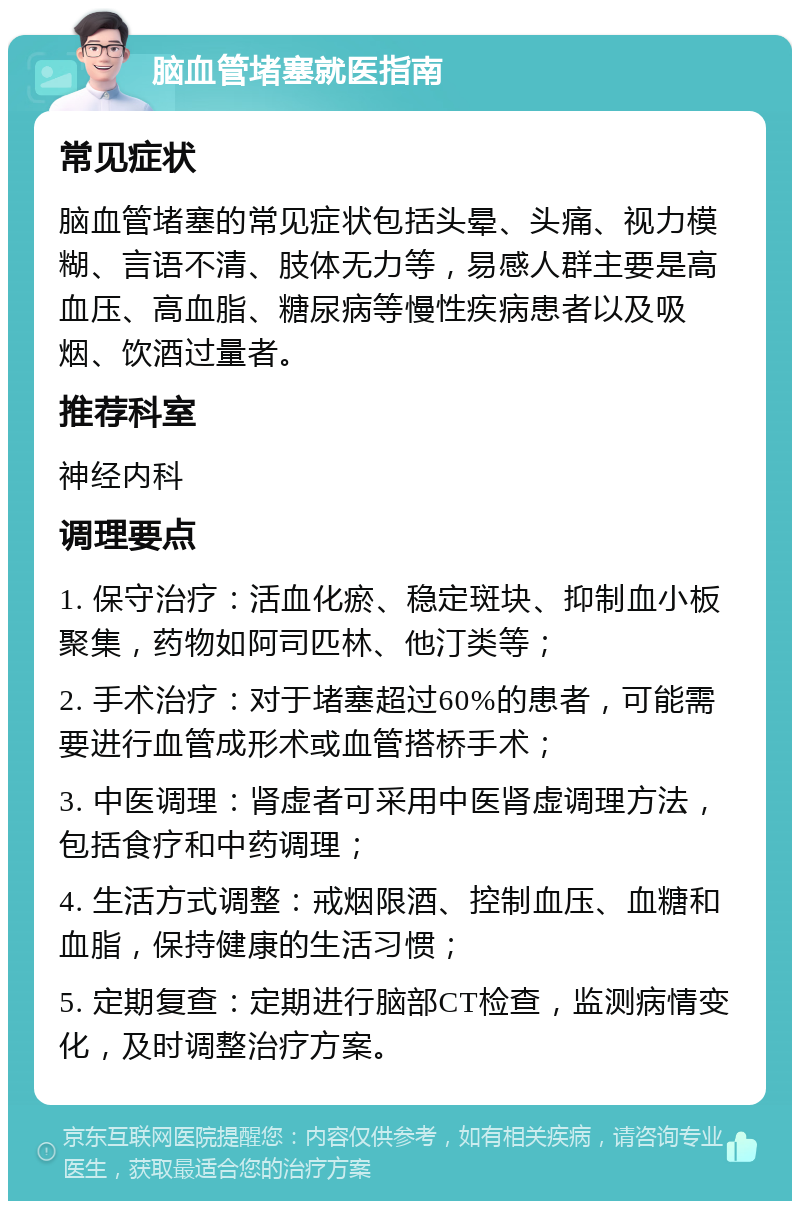 脑血管堵塞就医指南 常见症状 脑血管堵塞的常见症状包括头晕、头痛、视力模糊、言语不清、肢体无力等，易感人群主要是高血压、高血脂、糖尿病等慢性疾病患者以及吸烟、饮酒过量者。 推荐科室 神经内科 调理要点 1. 保守治疗：活血化瘀、稳定斑块、抑制血小板聚集，药物如阿司匹林、他汀类等； 2. 手术治疗：对于堵塞超过60%的患者，可能需要进行血管成形术或血管搭桥手术； 3. 中医调理：肾虚者可采用中医肾虚调理方法，包括食疗和中药调理； 4. 生活方式调整：戒烟限酒、控制血压、血糖和血脂，保持健康的生活习惯； 5. 定期复查：定期进行脑部CT检查，监测病情变化，及时调整治疗方案。