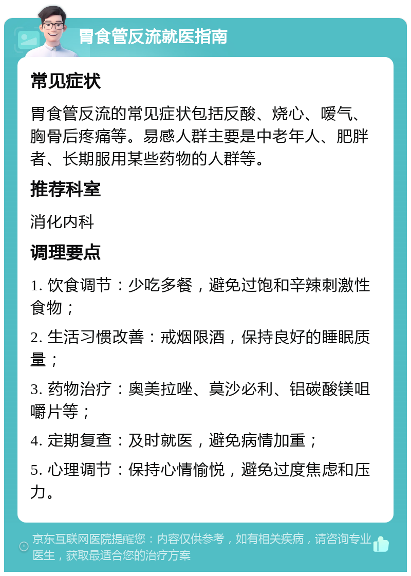 胃食管反流就医指南 常见症状 胃食管反流的常见症状包括反酸、烧心、嗳气、胸骨后疼痛等。易感人群主要是中老年人、肥胖者、长期服用某些药物的人群等。 推荐科室 消化内科 调理要点 1. 饮食调节：少吃多餐，避免过饱和辛辣刺激性食物； 2. 生活习惯改善：戒烟限酒，保持良好的睡眠质量； 3. 药物治疗：奥美拉唑、莫沙必利、铝碳酸镁咀嚼片等； 4. 定期复查：及时就医，避免病情加重； 5. 心理调节：保持心情愉悦，避免过度焦虑和压力。