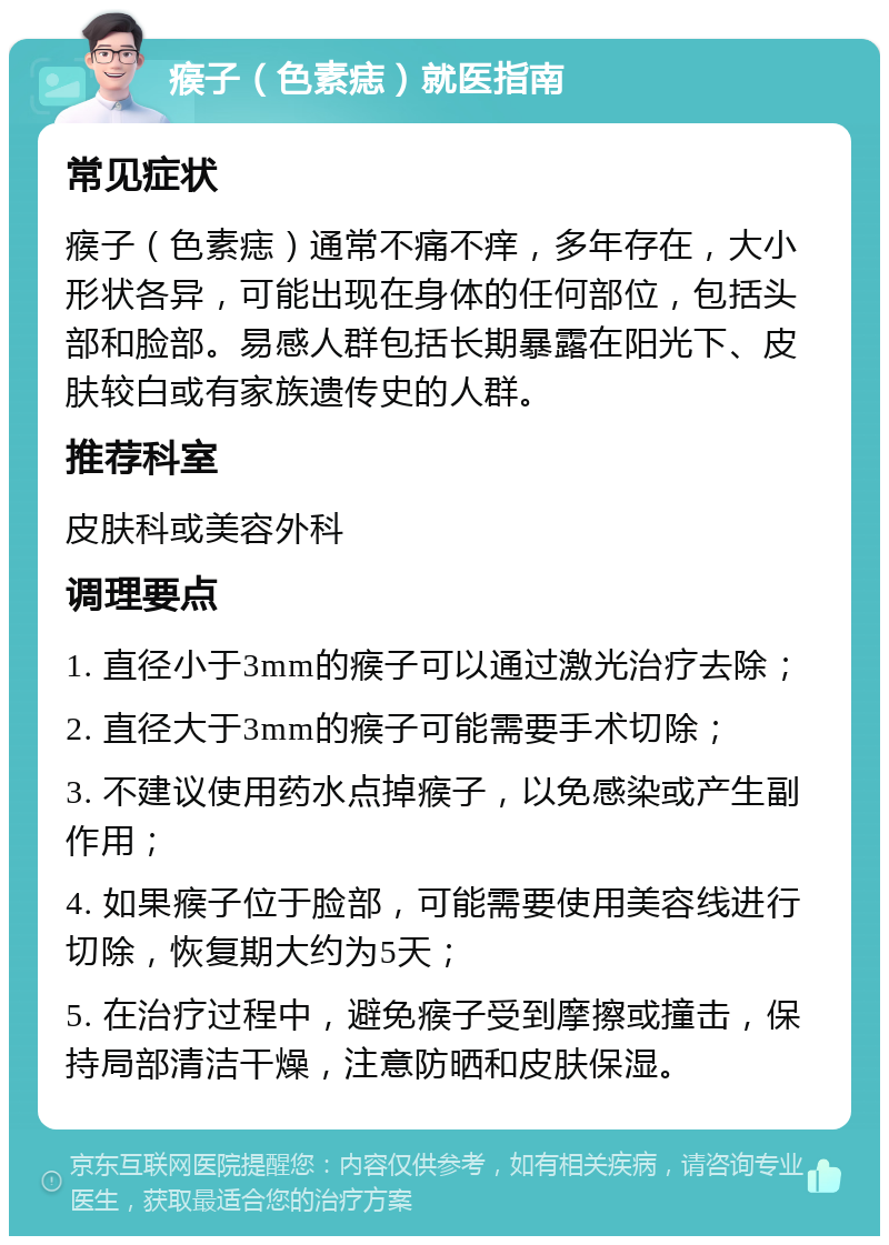 瘊子（色素痣）就医指南 常见症状 瘊子（色素痣）通常不痛不痒，多年存在，大小形状各异，可能出现在身体的任何部位，包括头部和脸部。易感人群包括长期暴露在阳光下、皮肤较白或有家族遗传史的人群。 推荐科室 皮肤科或美容外科 调理要点 1. 直径小于3mm的瘊子可以通过激光治疗去除； 2. 直径大于3mm的瘊子可能需要手术切除； 3. 不建议使用药水点掉瘊子，以免感染或产生副作用； 4. 如果瘊子位于脸部，可能需要使用美容线进行切除，恢复期大约为5天； 5. 在治疗过程中，避免瘊子受到摩擦或撞击，保持局部清洁干燥，注意防晒和皮肤保湿。