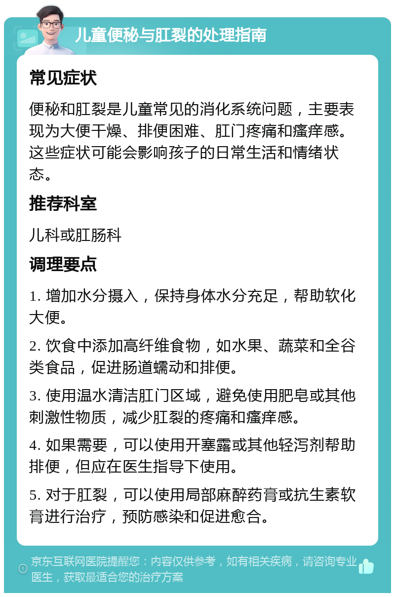 儿童便秘与肛裂的处理指南 常见症状 便秘和肛裂是儿童常见的消化系统问题，主要表现为大便干燥、排便困难、肛门疼痛和瘙痒感。这些症状可能会影响孩子的日常生活和情绪状态。 推荐科室 儿科或肛肠科 调理要点 1. 增加水分摄入，保持身体水分充足，帮助软化大便。 2. 饮食中添加高纤维食物，如水果、蔬菜和全谷类食品，促进肠道蠕动和排便。 3. 使用温水清洁肛门区域，避免使用肥皂或其他刺激性物质，减少肛裂的疼痛和瘙痒感。 4. 如果需要，可以使用开塞露或其他轻泻剂帮助排便，但应在医生指导下使用。 5. 对于肛裂，可以使用局部麻醉药膏或抗生素软膏进行治疗，预防感染和促进愈合。