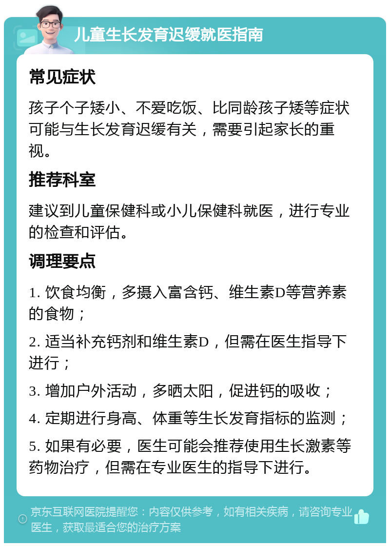 儿童生长发育迟缓就医指南 常见症状 孩子个子矮小、不爱吃饭、比同龄孩子矮等症状可能与生长发育迟缓有关，需要引起家长的重视。 推荐科室 建议到儿童保健科或小儿保健科就医，进行专业的检查和评估。 调理要点 1. 饮食均衡，多摄入富含钙、维生素D等营养素的食物； 2. 适当补充钙剂和维生素D，但需在医生指导下进行； 3. 增加户外活动，多晒太阳，促进钙的吸收； 4. 定期进行身高、体重等生长发育指标的监测； 5. 如果有必要，医生可能会推荐使用生长激素等药物治疗，但需在专业医生的指导下进行。