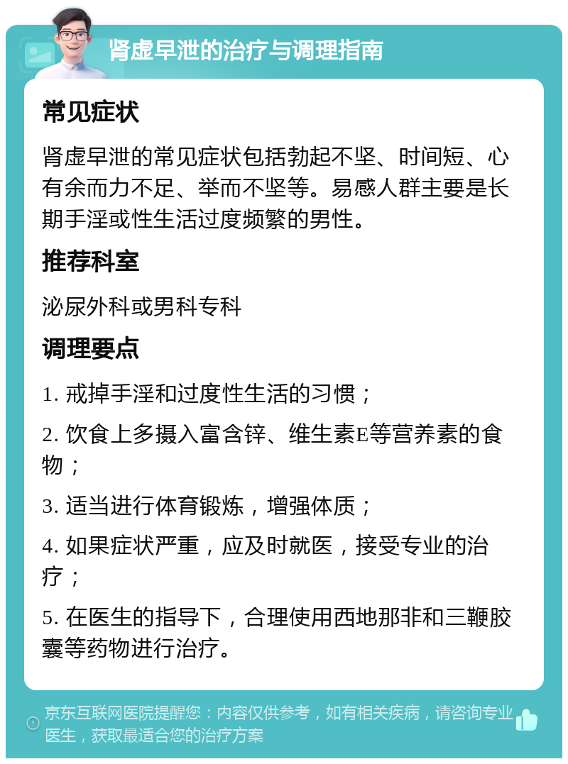 肾虚早泄的治疗与调理指南 常见症状 肾虚早泄的常见症状包括勃起不坚、时间短、心有余而力不足、举而不坚等。易感人群主要是长期手淫或性生活过度频繁的男性。 推荐科室 泌尿外科或男科专科 调理要点 1. 戒掉手淫和过度性生活的习惯； 2. 饮食上多摄入富含锌、维生素E等营养素的食物； 3. 适当进行体育锻炼，增强体质； 4. 如果症状严重，应及时就医，接受专业的治疗； 5. 在医生的指导下，合理使用西地那非和三鞭胶囊等药物进行治疗。