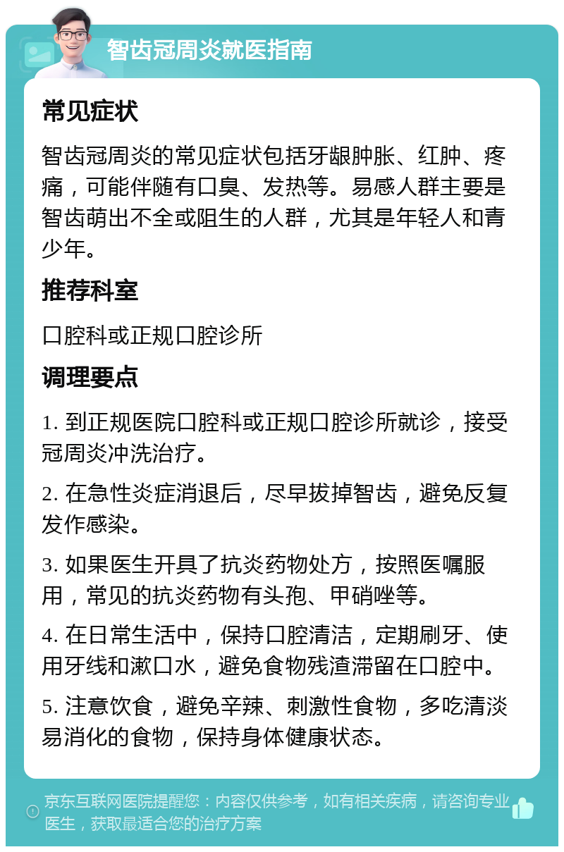 智齿冠周炎就医指南 常见症状 智齿冠周炎的常见症状包括牙龈肿胀、红肿、疼痛，可能伴随有口臭、发热等。易感人群主要是智齿萌出不全或阻生的人群，尤其是年轻人和青少年。 推荐科室 口腔科或正规口腔诊所 调理要点 1. 到正规医院口腔科或正规口腔诊所就诊，接受冠周炎冲洗治疗。 2. 在急性炎症消退后，尽早拔掉智齿，避免反复发作感染。 3. 如果医生开具了抗炎药物处方，按照医嘱服用，常见的抗炎药物有头孢、甲硝唑等。 4. 在日常生活中，保持口腔清洁，定期刷牙、使用牙线和漱口水，避免食物残渣滞留在口腔中。 5. 注意饮食，避免辛辣、刺激性食物，多吃清淡易消化的食物，保持身体健康状态。